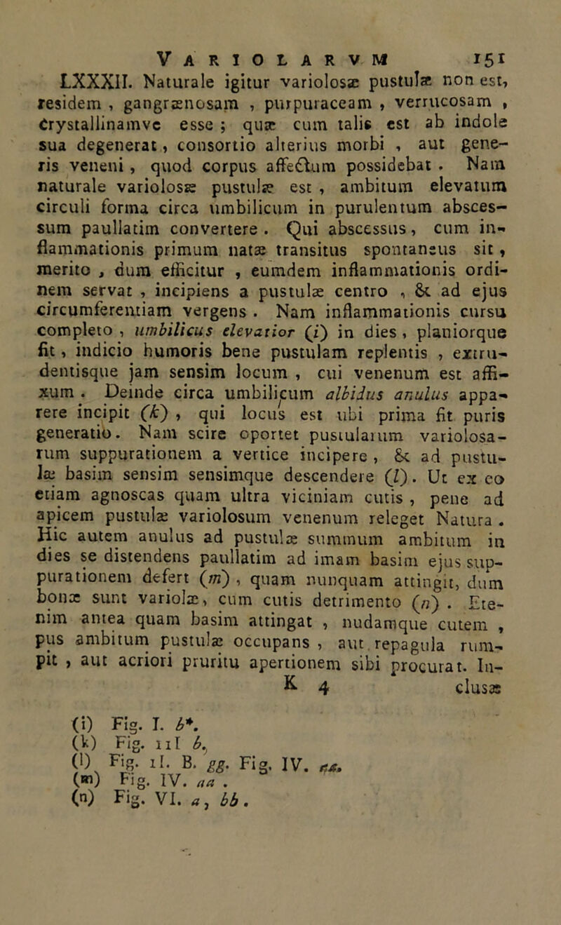 LXXXII. Naturale igitur variolosae pustulse non est, residem , gangraenosam , purpuraceam , verrucosam , Crystallinamvc esse ; quae cum talis est ab indole sua degenerat, consortio alterius morbi , aut gene- ris veneni , quod corpus affedlum possidebat . Nam naturale variolosse pustulte est , ambitum elevatum circuli forma circa umbilicum in purulentum absces- sum paullatim convertere . Qui abscessus, cum in- flammationis primum nata: transitus spontaneus sit, merito , dum efficitur , eumdem inflammationis ordi- nem servat , incipiens a pustulae centro , & ad ejus circumferentiam vergens . Nam inflammationis cursu completo , umbilicus elevatior (i) in dies , planiorque fit, indicio humoris bene pustulam replentis , extru- dentisque jam sensim locum , cui venenum est affi- xum . Deinde circa umbilicum albidus anulus appa- rere incipit (k) , qui locus est ubi prima fit puris generatio. Nam scire oportet pustularum variolosa- rum suppurationem a vertice incipere , &t ad pustu- la; basim sensim sensimque descendere (7). Ut ex eo etiam agnoscas quam ultra viciniam cutis , pene ad apicem pustulse variolosum venenum releget Natura . Hic autem anulus ad pustulae summum ambitum ia dies se distendens paullatim ad imam basim ejus sup- purationem defert (rn) , quam nunquam attingit, dum bona: sunt variolae, cum cutis detrimento («) . Ete- nim antea quam basim attingat , nudamque cutem , pus ambitum pustuiae occupans , aut repagula rum- pit , aut acriori pruritu apertionem sibi procurat. In- & 4 clusa: (i) Fig. I. b*. (V) Fig. ni b.} (l) Fig. xl. B. gg. Fig. IV. vt, (m) Fig. IV. aa . (n) Fig. VI. a, 66.