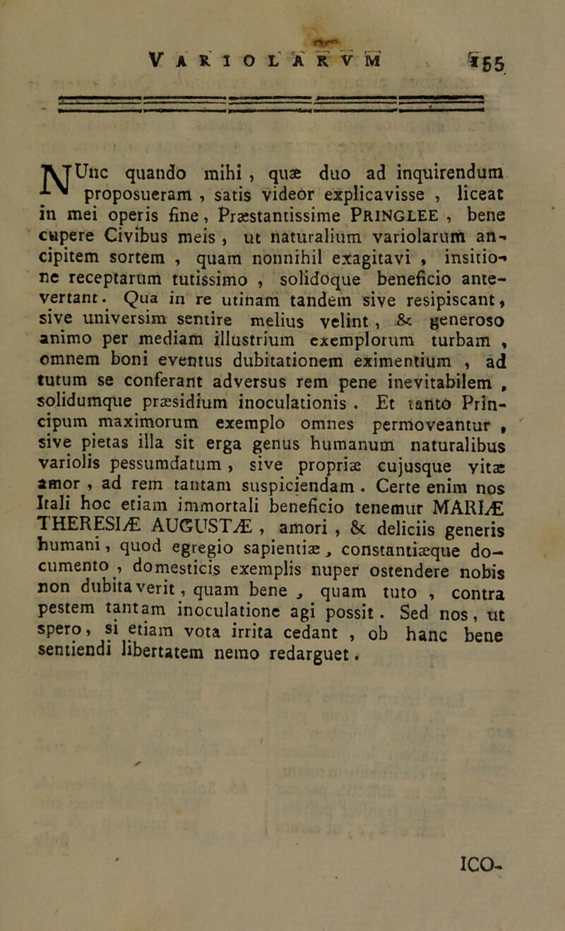 ** 5 5. Une quando mihi , quae duo ad inquirendum proposueram , satis videor explicavisse , liceat in mei operis fine, Praistantissime Pringlee , bene cupere Civibus meis , ut naturalium varioiarum an-* cipitem sortem , quam nonnihil exagitavi » insitio-» ne receptarum tutissimo , solidoque beneficio ante- vertant . Qua in re utinam tandem sive resipiscant, sive universim sentire melius velint , &: generoso animo per mediam illustrium exemplorum turbam , omnem boni eventus dubitationem eximentium , ad tutum se conferant adversus rem pene inevitabilem , solidumque praesidium inoculationis . Et tanto Prin- cipum maximorum exemplo omnes permoveantur , sive pietas illa sit erga genus humanum naturalibus variolis pessumdatum, sive propriae cujusque vitae amor , ad rem tantam suspiciendam . Certe enim nos Itali hoc etiam immortali beneficio tenemur MARIyE THERESIyE AUGUSTA , amori , &c deliciis generis humani, quod egregio sapientiae, constantiaeque do- cumento .i domesticis exemplis nuper ostendere nobis non dubitaverit , quam bene quam tuto , contra pestem tantam inoculatione agi possit. Sed nos, ut spero, si etiam vota irrita cedant , ob hanc bene sentiendi libertatem nemo redarguet. ICO-