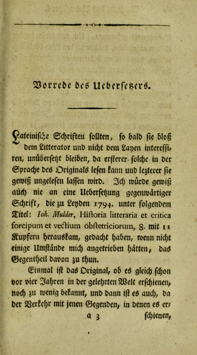 23omDc Dc6 UcberfefcerS* 9ateinif<#e 0d)riften füllten, fo 6al£> fte blo§ t>em ßitterator unD nid)t Dem £apen tnferefft# ren, unüberfei|t bleiben, Da erfferer fold;e in Der 0prad)e De$ Originale lefen fann unD legerer fte gerotg ungelefen laffen wirb. 3d) nmrDe genug aüd) nie an eine Ueberfe^ung gegenwärtiger 0(#rift, Die&u 2epDen 1794. unter folgenDem Sitel: loh. Mulder, Hiftoria litteraria et critica forcipum et vedHum obftetriciorum, 8- mit 11 Tupfern fjerauSfam, gebaut Ijaben, wenn nidtf einige UmgänDe rnid) angetrieben Ratten, ba$ ©egentfjeil &<won $u tfjun. Einmal ifi Da$ Original, ob t$ gleit# fdjon »or Pier Sauren in Der gelehrten Sßelt erfdgenen, noef) &u wenig befannt, unD Dann ig e$ aud), Da Der Sßerfef)r mit jenen ©egenben, in Denen ee er*