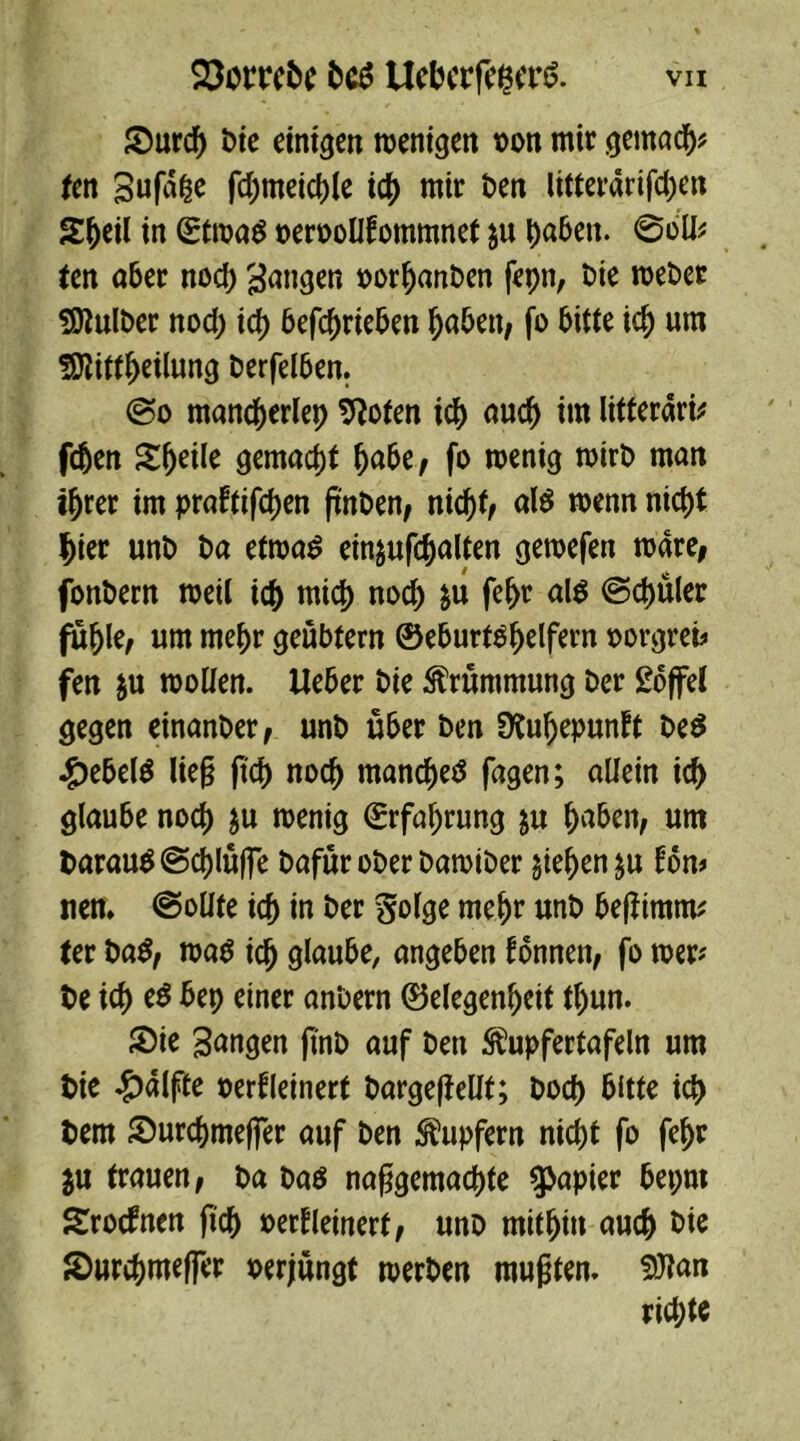 Surd) Die einten wenigen oon mir gemach ten gufd|e fd;meid)le i$ mir ben litterärifdjen SOeil in (Etwas oeroollfommnet $u paben. @bll* ten aber nod) gingen oorpanben fepn, Die weber SÖlulber nod) icp betrieben paben, fo bitte icp um fOlittpeilung Derfelben. @o mancperlep Slofen icp aucp im litteraria fcjen Steile gemacht pabe, fo wenig wirb man iprer im praftifcpen fmben, nicpt, als wenn nicpt pier unb ba etwas ein&ufcpalten gewefen wäre, fonbern weil icp micp noch &u fepr als ©cpüler füple, um mepr geübtem ©eburtspelfern oorgrei* fen $u wollen, lieber bie Krümmung ber Soffel gegen einanber, unb über ben Dtupepunft beS ^ebelS Heg |tcp nocp manches fagen; allein icp glaube nod) $u wenig (Erfahrung ju paben, um barauS@cplüffe Dafür ober Dawtber $iepen$u fon> nen. (Sollte icp in ber $olge mepr unb be|ftmm* (er baS, was id) glaube, angeben tonnen, fo wer* De id) eS bep einer anbern ©elegenpeit tl)un. Sie Sangen finb auf ben ^upfertafeln um t>ie Hälfte oerfleinert bargeftellt; Docp bitte icp Dem Surcpmefier auf ben Tupfern nicpt fo fepr $u trauen, ba bas naßgemacpte Rapier bepm Srocfnen fiep oerfleinert, unb mithin auch Die Surcpmefier oerjüngt werben mußten. 9Jlan rid;te