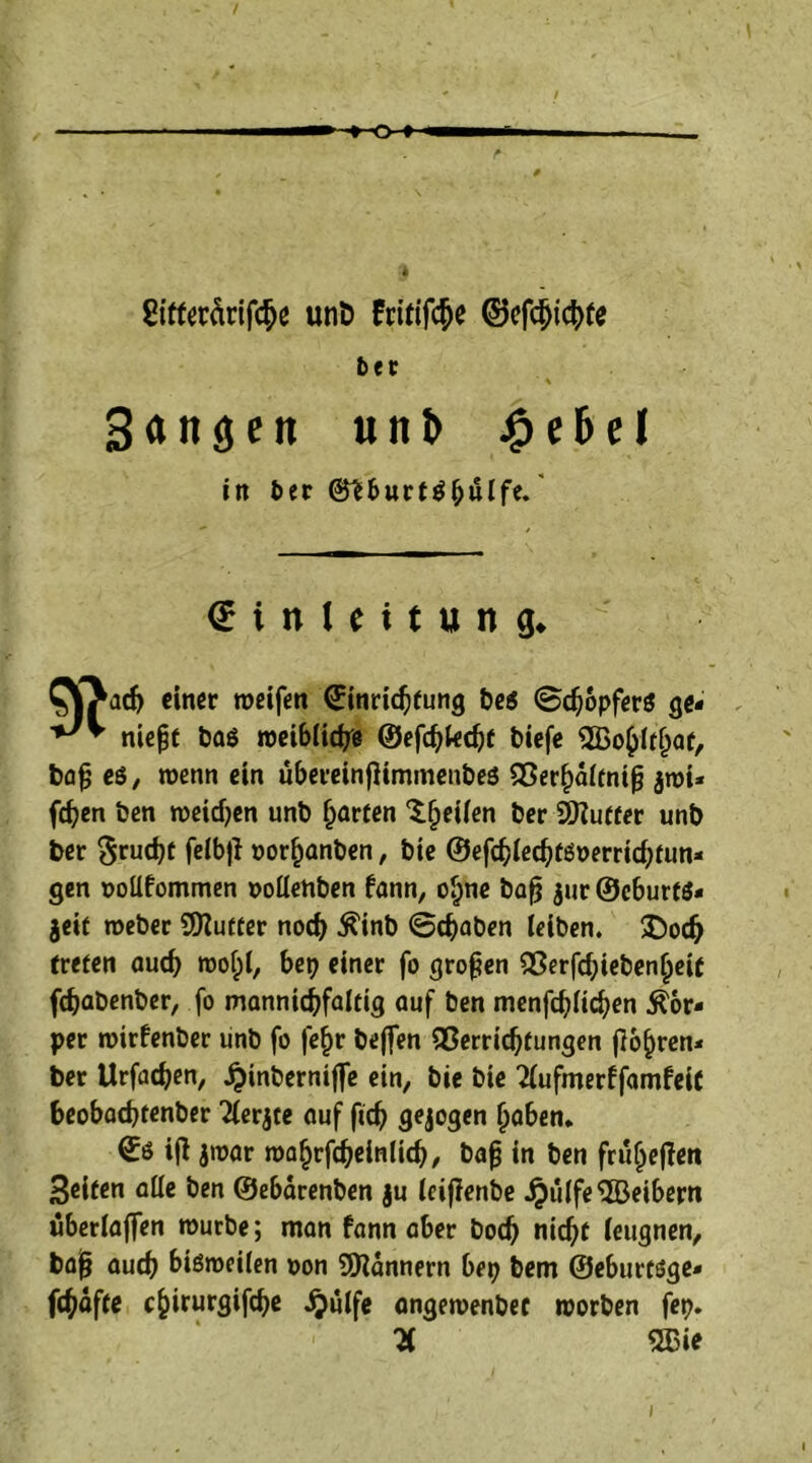 »-+-Q I »—I - e 8ifferärifc&e unD Fritifc^e ©efd>tcbre 6er % Sangen unt> 4?e6el in 6er ©tbwrtö^uife. € i n I e i t u n g. CJOad? einer weifen ©inriebfung be$ ©cbopfers ge- niefjt baö weibliche ©efd?lecbf biefe SBobltfjat, bafj e$, wenn ein übereinjlimmenbes Verhältnis $wi* fcfyen ben weiten unb garten Reifen ber 9)?utter unb ber $rud?t felbfl oor^anben, bie ©efcbled?täoerricbfun- gen oollfommen oollehben fann, ohne bafj $ur ©eburfö- jeif weber 9)?utter noch $inb @d?aben leiben. £ocf? treten auch wol;l, bei? einer fo großen Verfd?iebenheit fdjabenber, fo mannigfaltig auf ben menfd?lid?en Kör- per wirfenber unb fo fefjr be(fen Verrichtungen fahren- ber Urfacben, Jpinberniffe ein, bie bie 'Hufmerffamfeit beobachtenber Tlerjte auf fid? gezogen haben* ©ö ifl jwar wohrfcbeinlid?, baf? in ben früljeften Seiten alle ben ©ebärenben ju leijlenbe ^ulfe^Beibern überlaffen würbe; man fann aber bod? nicht leugnen, bafj auch bisweilen oon Bannern bet? bem ©eburtöge» fchdfte c^irurgifche ijülfe angewenbec worben fei?. H 2Bie