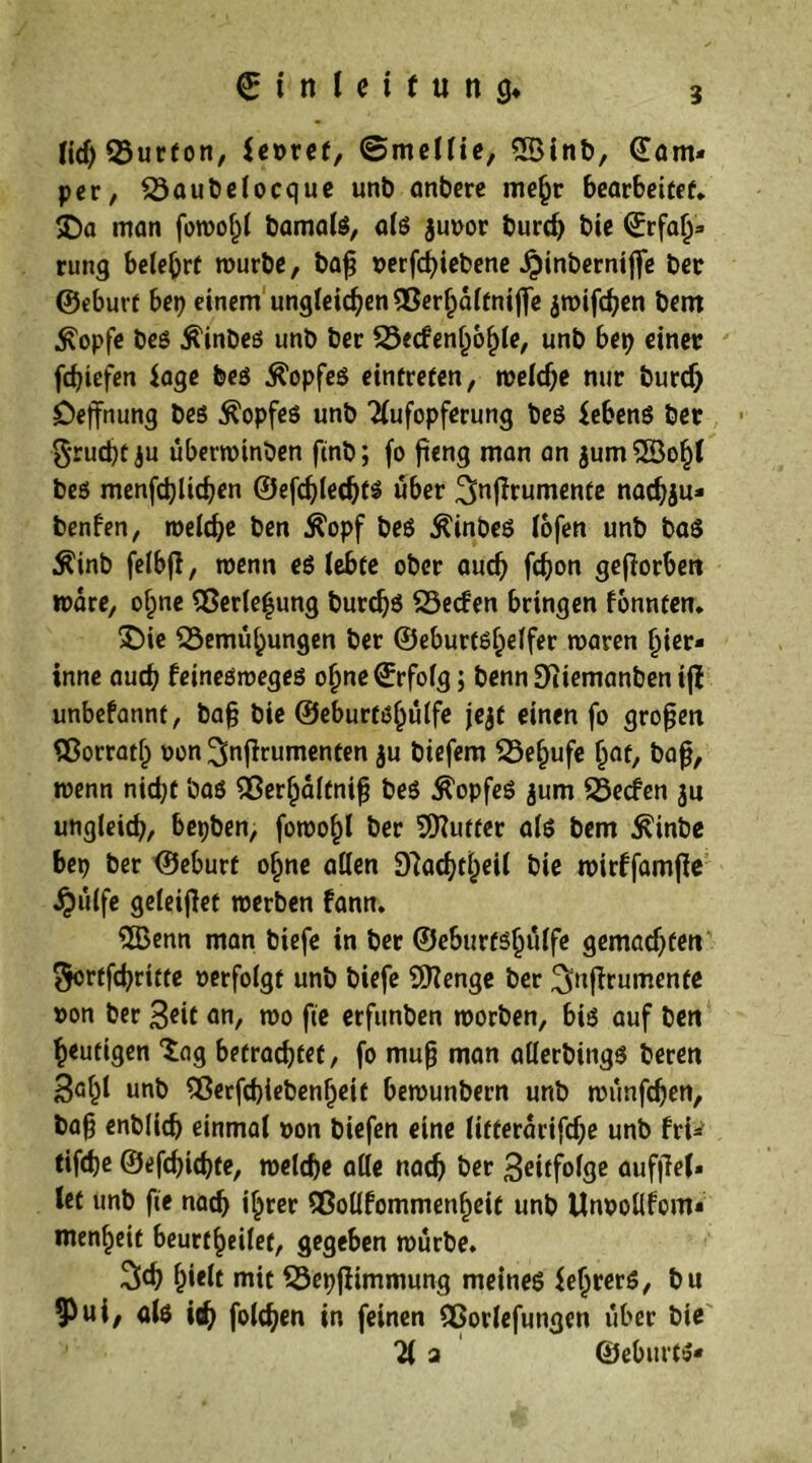 lief) Burton, fe»ret, ©mellie, 5Binb, ©am- per, Baubelocque unb anbere mehr bearbeitet* X>a man fowoljl bamalß, alß $u»or burcf) bte Erfa^^* rung belehrt mürbe, baj? »erfd)iebene Jpinberniflfe ber ©eburf her) einem ungleichen Berhaltnifife jwifchen bem Ä'opfe beß $inbeß unb ber Becfenlwhle, unb bep einer fcfjiefen $age beß $opfeß eintrefen, welche nur burdj öejfnung beß $opfeß unb Aufopferung beß febenß ber $rud)t ju überwinben ftnb; fo fieng man an jumSföohl beß menfdjlichen ©efdjlechts über ^nfTrumente nachju- benfen, welche ben $opf beß $inbeß lofen unb baß Äinb felbjl, wenn eö lebte ober auch fch^n geworben wäre, ohne BeHe^ung burchß Becfen bringen fonnten. 3Ü>ie Bemühungen ber ©eburtß^effer waren hier- inne auch feineßwegeß oijne©rfofg; benn 9iiemanben iji unbefannt, bafj bie ©eburtßhulfe jejf einen fo großen Borrath »on^nfirumenten ju tiefem Belaufe Ijat, bafj, wenn nicht baß Berlpdltnifj beß Ä'opfeß jum Becfen ju ungleich, bepben, fowohl ber Butter alß bem £inbe bep ber ©eburf ohne allen 9?achtheil bie wirffamfie ijülfe geleijlet werben fann. 5Benn man biefe in ber ©eburtßhulfe gemalten Sortfchritte »erfolgt unb biefe Süttenge ber ^njirumente »on ber 3eit an, wo fte erfunben worben, biß auf ben heutigen “lag betrachtet, fo muß man allerbingß beren 3af)l unb Berfcbiebenfjeit bewunbern unb wünfehen, ba§ enblich einmal »on biefen eine litterarifche unb fri- tifebe ©efchichte, welche alle nach ber 3ettfofge aufjlel» let unb fte nach i^rer Bollfommenheit unb ttnroüfcm« menheit beurf^eilet, gegeben würbe. 3d) Wt mit Bepflimmung meineß fehrerß, bu ui/ öfö ich foldjen in feinen Borlefungen über bie A a ©ebitrtß«