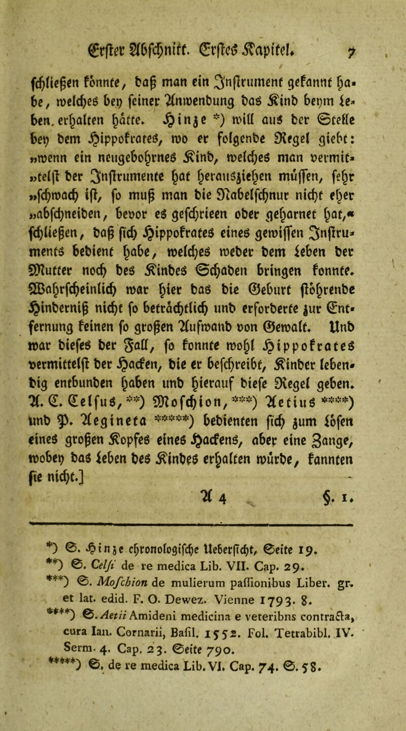 (fließen fonnte, baß man ein ^nßrumenf gefannt ßn» be, meldjes bep feiner Xtmenbung bas Äinb bepm le- ben, ersten §atte> Jpinje *) will aus ber ©teile bet) bem jjiippofrates, mo er folgenbe Siegel giebt: »roenn ein neugeborenes Äinb, meldjes man nermif* »teljt ber ^njlrumente r^f rerauSjieren muffen, feljt »fdjroad? iß, fo muß man bie S'tabdfcßnur nid)f eher »abfdjneiben, benor es gefdjrieen ober gel^rnet rat,« fdjlteßen, baß fiefj #ippofrateS eines gemijfen Sfaß™* ments bebient r<*be, roeld;es mebet bem leben ber Sttutter nodj bes Ä'tnbes ©djaben bringen fonnte. SBarrfdjeinlid) mar §tev bas bie ©eburt ß&rrenbe $inberniß nid)t fo beträd)tUdj unb erforberfe |ur ©nt* fernung feinen fo großen Xtfmanb non ©emalf. tlnb mar biefes ber fiatt, fo fonnte mori ^ippofrateS »ermittelß ber ijtacfen, bie et befdjreibt, ^inber leben* big entbunben ^abert unb ^tcrauf biefe Siegel geben. X ©elfus, **) SQiofdjjion,***) TletiuS **** *****)) Unb $>. 21 egi net a ****♦) bebienten ftdj $um lofen eines großen Kopfes eines $acfenS, aber eine mobep bas leben bes £inbes erraffen mürbe, fannten fte nidjt.] 71 4 §. i. *) ©. ^tnje djronologifdje UeBerfTcpt, ©eite 19. **) ©• Celji de re medica Lib. VII. Cap. 29. ***) Mofchion de mulierum paflionibus Liber, gr. et lat. edid. F. O. Dewez. Vienne 1793. 8. ****) Q.Aetii Amideni medicina e veteribns contra&a, cura lau. Cornarii, Bafil. 1552. Fol. Tetrabibi. IV. Serm. 4. Cap. 23. ©eite 790. *****) ©, de re medica Lib. VI. Cap. 74. ©. 58.