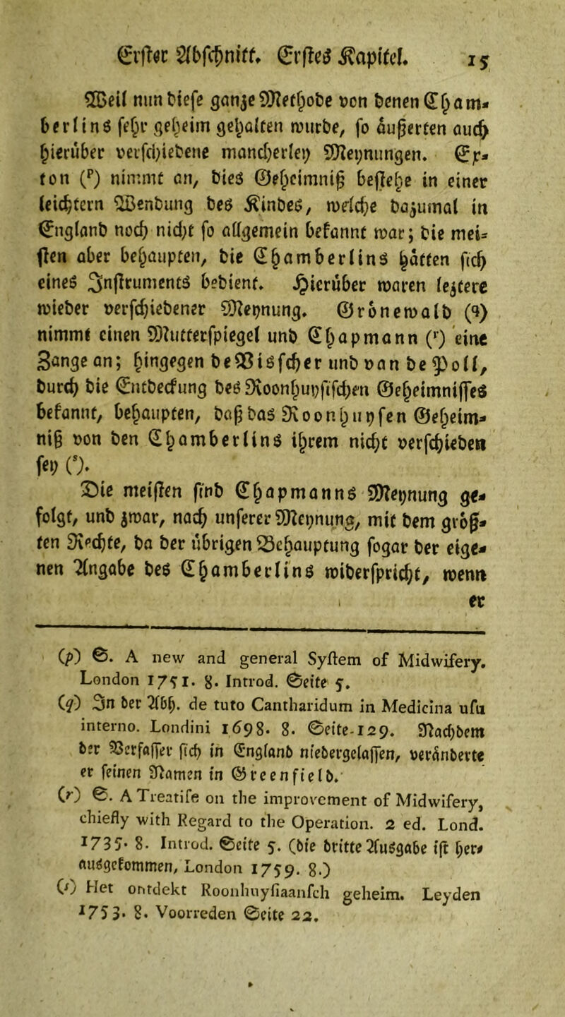 0'jlöc Slbfcljmtf, (ErfteS Kapitel. i* 2Beil mm tiefe ganje 9flef^oöe ucn tenenCEbam- 6erIins fefcr geheim gehalten mürbe, fo Ruperten aud> hierüber vetfcbiebene mancherlei) 9flet;nungen. ß;jr* ton (p) nimmt an, tie$ ©ejjciranifj befiele in einer leichtern Söenbung bes Hintes, mdcbe bajumat in <?nglanb noch nid;t fo allgemein befannt mar; tie mei= tfen aber behaupten, tie (E^am Berlins Ratten ftd) eines ^nflrumenö betienf. hierüber waren feiere mietet »erfdjiebener EERepnung. ©ronemalb (9) nimmt einen SÖtottttfpiegel unö (Ejjapmann (l) eine Sange an; hingegen be$8isfd)«r untnan be^oll, fcurd) tie (Entbecfung beS Oxoonfiupftfcbm ©eljeimniffeS befannt, behaupten, bapbas^oongupfenSeljeim- nig mm ben (Ef>amb er lins intern nid;t »erfebieben fo> 0- ( 2)te meinen fmb (Eljapmanns Sttepnung ge- folgt, unt jmar, nach unferer EOJepnung, mit tem größ- ten Rechte, ta ter übrigen 23el)auptung fogar ter eige- nen Angabe bes (E^ambet-lins miberfpriebt, wenn 1 er (?) ©. A new and general Syftem of Midwifery, London 17$ I. 8- Introd. ©eite 5. (?) -jn ber 2f()lj- de tuto Cantharidum in Medicina ufn interno. Londini 1698. 8- ©eite-129. Sftacpbem bjr 93erf«fler ftcf> in Snglanb niebergelflfien, »erörterte er feinen Manien in ©reenfielb. (r) ©• ATreatife 011 the improvement of Midwifery, chiefly with Regard to the Operation. 2 ed. Lond. 1735* 8. Introd. ©eite 5. (bte britteAusgabe ift Ijer# ftirtgcfommen, London 1759. 80 Qj Het ontdekt Roonlniyfiaanfch geheim. Leyden