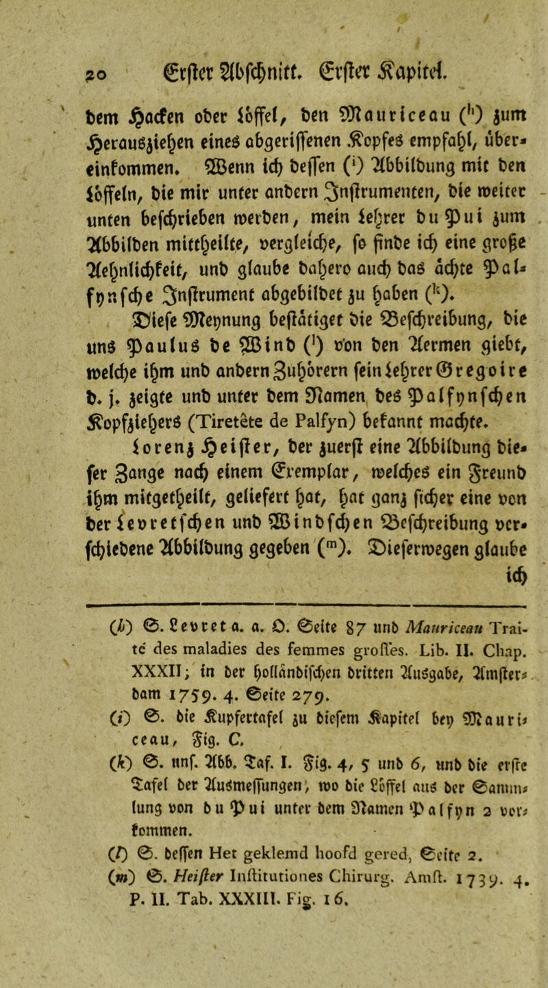 ?o 2lbfcfjnitt. €rffa ^apttd. bcm £acfen ober Toffel, ben Sittauriceau (h) jum £erausaie£en eines abgeriffenen Kopfes empfahl, uber- einfommen. 2öenn id) beflen (■) 2lbbilbung mit ben Joffein, bie mir unter anbern ^nffrumenten, bie weitet unten betrieben werben, mein leerer bu§)ui jum TOulben mittl)eilte, »ergletdje, fo ftnbe icf) eine grofje TleljnUdjfeif, unb glaube bal)ero auch bas ad>tc a U fpnfdje 3>n^ument abgebilbet ju haben (!;). £)iefe Sfttepnung betätiget bie 23efd}reibung, bie uns gaulus be 2Binb (') o'on ben Hermen giebt, melcfye i£m unb anbern Sufjorern feiniel)ter@regoire b. j. jeigte unb unter bem tarnen bes g3atft?nfc^en ^opfaieberS (Tiretete de Palfyn) befannt machte, $orenai?eif?er, ber auerfi eine Tlbbilbung bie- fer 3an3c nad) einem ^i*cmplar, weldjes ein greunb ifjm mifgetlpeilf, geliefert Ijaf, f>at gana ftdjer eine uen ber ieoretfdjen unb SSBinbfcfyen Söcfdjreibung »er» fcfyicbene 2(bbilbung gegeben (m). £)ieferwegen glaube i<f> (<&) 0. Sevret a. a. O. 0eite 87 unb Manrkeau Trai- tc des maladies des femmes grofles. Lib. II. Cliap. XXXII; tn ber (joiiänbifcben bvitten Ausgabe, 2lm|Ier; bam 1759. 4. 0eite 279. (0 0. bie ^upfertafel ju bicfem Kapitel bep SOJauri; ceau, $ig. C. (fc) 0. ttnf. 3lbb. $af. I. $ig. 4, 5 unb 6, unb bie erfre Safel ber 3lu$mefTungen, wo bie bbffel <ut$ ber 0anum lung von bu <Pui unter bem Sftamen ‘palfpn 2 vor; fommen. ('I) 0. beflen Het geklemd lioofd gered, 0cite 2. (w) 0. Heifter Inftitutiones Chirurg. Anift. 1739. 4.