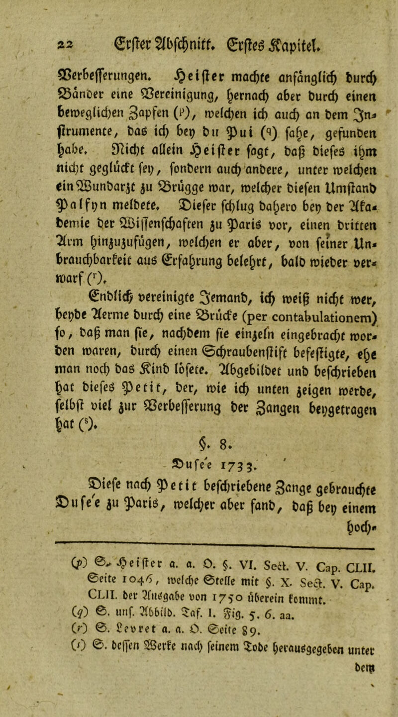 as €rfter Hbfchnitf. Kapitel» Berbeflerungen. #eijler machte anfänglich burd> 23anber eme Bereinigung, ^ernad) aber burch einen beweg lid)en 3aPN (0, weiten ich aud) an bem %n* firumente, Pag id) bei) bu g>ui 0) faf)e, gefunben i)abe. 9Rid)t allein jp e i fi er fngt, bafj biefeg i^m «id)t geglucft fei), fonbern aud) anbere, uncer welchen m$Bunbar$C ju Sörügge mar, welcher biefen Umjlanb 93 a l fi; n melbefe, tiefer fcplug balaro bep ber Hfa- bemie ber ©ijfenfcbaften 311 ^3ariö oor, einen brieten Hrm Ijtnjuju fügen, weld)en er aber, »on feiner ttn« braud)barfeic aug Erfahrung belehre, balo wieber »er- roarf (*)♦ (£nb(id) »ereinigfe 3>emanb, ich wei§ nic^c wer, bei)bc Herme burch eine SSrüd'e (per contabulationem) fo, bafj man (Te, nadjbem fie einzeln eingebrad)f wor- ben waren, burd) einen ©chraubenfiifc befeffigte, elje man nod) bag £inb lofete. Hbgebilbet unb befchrieben hat biefeg ^3eeif, ber, wie ich unten jeigen werbe, W oiel $ur Berbefjerung ber fangen bepgetragen hat C). §♦ 8. Sbufe'e 1733. 5)iefe nach e c i t befdjriebene Bange gebrauchte ^ufec iu ^arig, weld)er aber fanb, bajj bet) einem hod)« (jO ©Reiftet a. a. 0. §. VI. Seil. V. Cap. CLII. ©eite 1046, welche ©rolle mit §. X. Seel. V. Cap. CLII. bot- Hingabe von 1750 überein femmt. (?) ©• «nf- 2(bbilb. $af. I. §ig. 5. 6. aa. (0 ©• Hevret a. n. O. ©eite 89. CO helfen Serie nacl) feinem $obe bemufSgegebcn unter bem