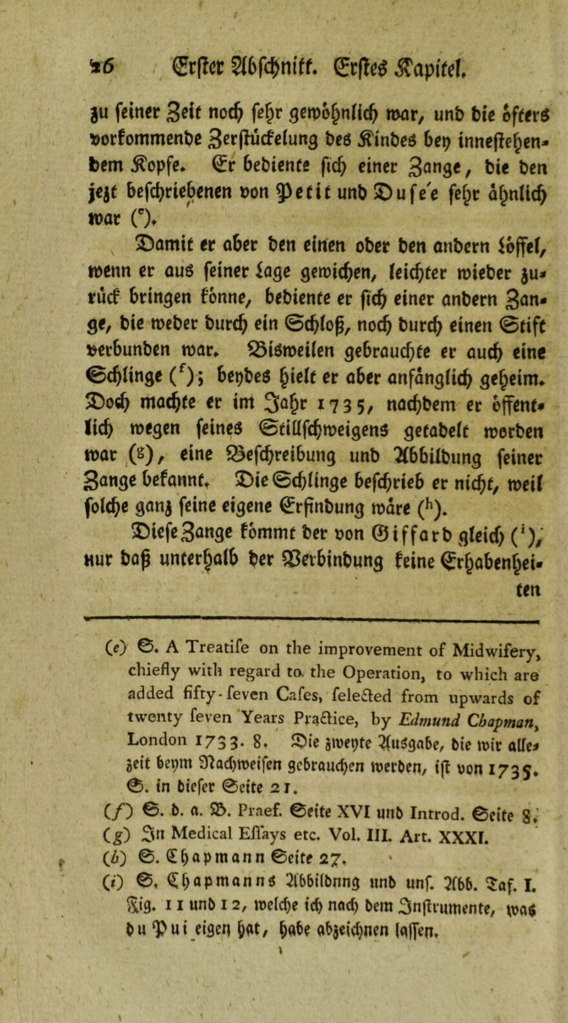*6 €rftcc 2(bfcbmff. ©rffeg $apifd, gu feiner Seit nodj fe£r gemofjnficb mar, unb bie öfters »orfommenbe S^ffutfeinng beö Äinbeö bep inneren- bem $opfe. ©r bebienfe ftd) einer 3ange, bie ben jejt betriebenen »on tyetit unb £>ufe'e fefjr äfmlidj mar (')♦ N SDamif er aber ben einen ober ben anbern $6ffel, menn er aus feiner Sage gemieden, feister mieber $u* ruef bringen fonne, bebienfe er fiefj einer anbern San- ge, bie meber burdj ein ©cbfofj, nodj burd) einen ©tiff »erbunben mar. 25iSroei(en gebrauche er auch eine ©djlinge (f); bepbes fyielt er aber anfängfidj geheim. 2)o«b madjfe er im 3aljr 1735, naebbem er offene- Jicb megen feines ©filltmeigens geeabeic merben mar (s), eine Betreibung unb 2ibbübimg feiner 3ange befannf, £>ie ©dringe befcbrteb er rn'cbe, mert folebe ganj feine eigene ©rfinbung mare (h). 55iefeSange fommt ber »on ©iffarb gteid) ('), «ur baf unterhalb ber SÖevbinbung feine <£r(jabenljei- ten (e) ©. A Treatife on the improvement of Midwifery, chiefly with regard to, the Operation, to which are added fifty-feven Cafes, felefted from upwards of twenty feven Years Piaftice, by Edmund Chapman, London 173 3- 8. S>ie jmepte Ausgabe, bie mir alle- Seit bepm 32ad)meifen gebrauten merben, i|t von 173s. 0. in biefer 0eite 21. (/) ©. b. a. $5. Praef. ©eite XVI unb Introd. ©eite 8.' Cg) Sn Medical Eflays etc. Vol, III. Alt. XXXI. (6) ©. £papmann ©eite 27, (0 ©, <£l)apmann<$ 2lbbi(bnng unb unf. 2(bb. $af. I. &ig. 11 unb 12, meidje id> nad) bem Snftrutnente, b» *Pui eigen bat, p«be «bjeidjnen (gffen.