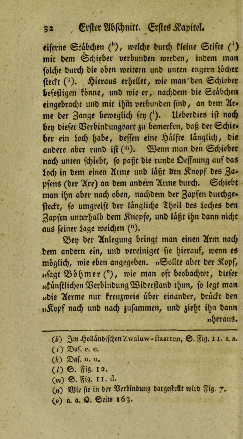 eiferne ©tdbchen (h), weldje burd) Heine ©tifte (') mit bem ©djieber oerbunben werben, inöem matt foldje t>urrf> bie oben weitem unb unten engem lodjec flecft (k). ipierauö erbelief, wie manchen ©djieber feefefiigen fonne, unb wie er, nachbem bie ©tabdjett eingebradjf unb mit ihm »erbunben ftnb, an bem 2lr» me ber 3an9* beweglich fei; ('). UeberbieS ift noch bep bieferQSerbinbungssart ju bemerken, ba§ ber©cbie- ber ein lod; Ipabe, beffen eine £alfte länglich, bie anbere aber runb ifl (,n). 55enn man ben ©djieber «ach unten fchiebt, fo pajjt bie runbe Deffnung auf ba$ loch in bem einen tfrme unb ld§t ben $nopf bes 3a* pfen$ (ber Tljce) an bem anbern Tlrme burd?. ©d;iebf man i^n aber nach oben, nachbem ber 3^pfen burchge* fieeft, fo umgreift ber längliche ^ell bcö iod;e$ ben 3apfen unterhalb bem Knopfe, unb laßt ihn bann nicht auö feiner läge weichen (n). Q3ep ber Anlegung bringt man einen 2(rm nach bem anbern ein, unb vereiniget fie hierauf, wenn e$ möglich, wie eben angegeben, .»©eilte aber ber ^opf, »»fagt 53ohmer (°), wie man oft beobachtet, biefec »funjKichen53erbinbung5Biberfianb tbun, fo legt man «bie Herme nur freujweiö über einanber, brudt ben -pÄopf nach «nb nach jufammen, unb jie^t i^n bann »heraus. (£) 4?olldnbifd;en Zwaluw - ftaarten, ©.$ig. II. a.a. (f) £>af. e. e. (k) £>af. u. u. (O ©. 5‘9- 12. 0») 0. §ig. ii. d. («) SBie fie in ber SSerbinbung bftrgejMt wirb $ig. 7. 00 a. a. 0. ©eite 163.