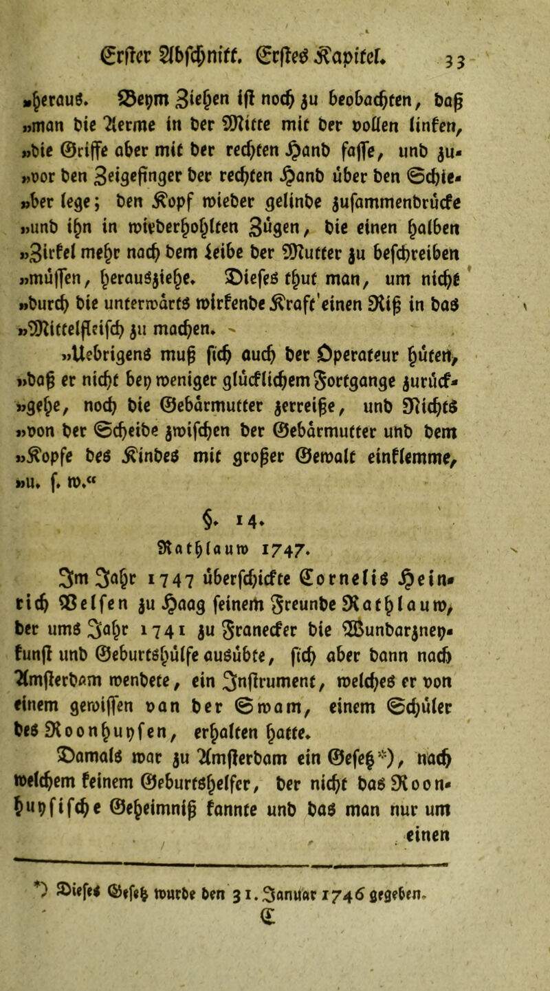 35 ©rtfcr 2ibfchntff. ©rffeg lapiret, »heraus. SSepm 3te(jen iff noch $u beobachten, bajj »man Die Tlerme in Per 9Ritte mit Der Dollen (infen, »Die ©riffe aber mit Der rechten £anb faffe, unb $u* »oor Den 3^t3cftnger Der rechten £anb über Den ©ebie- »ber (ege; Den £opf roieber gelinbe jufammenbruefe »unb ihn in roieber^o^lten 3ngen, bie einen halben »3irfel mefjr nach Dem ieibe ber EDZutter ju befepreiben »muffen, herausjiepe, SDiefes fput man, um niept »Durch Die unterrcarts roirfenbe^raft'einen EKiff in ba$ »EDZittelffctfch ju machen, - , »Uebrigens muff ftch auch ber Operateur hüten, »baff er nicht bep meniger glucflicpem Fortgänge jurücf- »gehe, noch bie ©ebarmutter jerreiffe, unb EfiicptS »oon ber ©epeibe jroifepen ber ©ebarmutter unb bem »ftopfe Des ^inbeö mit großer ©eroalt etnflemme, »u, f. ro.« §* M* fRatb(autt) 1747. 3<>hc *747 uberfchiefte ©ornelis $etn« rieh Sßelfen ju Jjaag feinem $reunbe sXatplaum, ber umS ^apr 1741 ju Sranecfer bie 3Bunbar$nep« funfl unb ©eburtshülfeausübte, ftch aber bann nach 2(mfferbßm roenbete, ein ^nffrument, roelcpeS er son einem geroiffen »an ber ©roam, einem ©chuter besEKoonpupfen, erhalten hatte, damals mar ju 2(mf}erbam ein ©efep *), nach roeiepem feinem ©eburtspelfer, ber nicht basEKoon* hupfifche ©epeimniff fannte unb bas man nur um , einen *' nmrDe Den 31. Sanitär 1746 grge&en- a