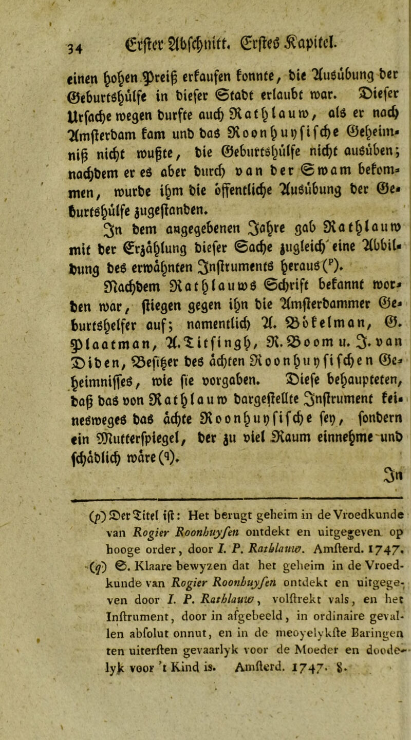 €tjta’ 2(bfcf>mff« Srfteö Kapitel. einen ^ofjen ^reifj erlaufen bonnte, bie XiSubung her ©eburtsfmlfe in biefer Stabt erlaubt war. tiefer Urfacbc wegen burfte auch SK a t h l a u w, als er nach Xnjlerbam bam unb bas 9voonf)upfifche ©e^eim. niß nic^t wufjte, bie ©eburtsljülfe nicht ausüben; nachbem er es aber bureb »an ber Sw am bebom* men, würbe i^m bie öffentliche XiSubung ber ©e* fcurts§ülfe jugejlanben. ^n bem angegebenen 3^** 9°k SR«C^lou» mit ber (Erja^lung biefer Sache jugleidj' eine XbiU bung beS erwähnten IJnjltumentS herauö(P)» SKachbem SKatfjlauwS Schrift bebannt wot* ben war, fliegen gegen if)n bie Xnflerbammer ©e* burtsf)elfer auf; namentlich X 25 ob e Im an, ©. gMaatman, X^itfi ngfp, SK.25oomu. %»an £>iben, 23eft|er beS achten SKoonhupfifdjen ©e* heimnijfes, wie ftc »orgaben. $)iefe behaupteten, baf? bas »on SKathlau w bargeßellte 2>nfl™ment bei* neswegeS bas achte SKoonhupfifche fep, fonbern ein SDlutterfpiegel, ber $u »iel iKaum einnehme unb fchablich wäre CO* 3 (p)S>er$itel »ft: Het berugt geheim in deVroedkunde van Rogier Roonhuyfen ontdekt en uitgegeven op hooge order, door I. P. Ratblauw. Amfterd. 1747. fq) ©. Klaare bewyzen dat her geheim in de Vroed- kunde van Rogier Roonhuyfen ontdekt en uitgege- ven door I. P. Ratblauw, volftrekt vals, en het Inftrument, door in afgebeeld, in ordinaire geval- len abfolut onnut, en in de meoyelykfte Baringen ten uiterften gevaarlyk voor de Moeder en doode- lyjk voor’t Rind is. Amfterd. 1747. $•