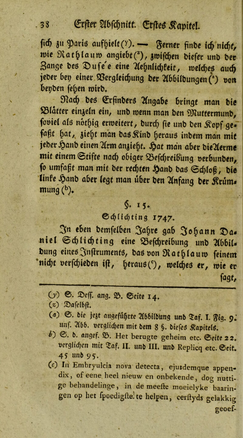 .33 (£rfto Wbfönitt. ®*fle$ Kapitel. f«& au $aris auf&ielf (y). — ferner ftnbe idj nidjf, wie «Rat & lau w angiebt(*), $wifd)en biefer unb bec Sange bes £>ufe'e eine Tleljnlidrfeit, melc&es aud> jeDer bet; einet «Sergleic&ung bec Wilbungen (*) t>ott bet)ben fef;en wirb. 3Rac^ beö (£rfinbers Angabe bringt man bie S5ia«er einzeln ein, unb wenn man ben ORuttermunb, foöiei afö notfjig erweitert, burd) fte unb ben Kopf ge- faxt ^at,( jie^t man basKinb fjeraus inbem man mit jeber^anb einen 2(vm anjie^t. £at man aber bieTlerme mit einem Stifte nadj obiger 23efd)reibung oetbunben, fo umfaßt man mit ber regten £anb bas (Schloß, bie tinfe £anb aber legt man über ben Anfang ber Krüm- mung (*>)♦ §♦ M* ©cblicbting 1747. 3n eben bemfelben 3a£re gab 3o£onn Da- niel Schlich fing eine «Schreibung unb TiWiU bung eines ^njfruments, &as oon «Ratf)laum feinem ’nitbt oerfchieben ift, JerausO, weites er, wie ec * fogt, C0 ©. ©eff. ang. ©. ©eite 14. CO ©afe(6ft. 00 @. bie jejt «ugeföbrte 3l&6llbtong unb Saf. I. Jig. 9; unf. 21&&. verglichen mit Dem 8 §. btefeß Kapitels. O ©. b. «ngef. 93. Het berugte geheim etc. @eitc 2 2. verglichen mit $af. II. unb III. unb Replicq etc. Seit. 45 «ub 9s. CO In Embryulcia nova detecta, ejusdemque appen- dix, of eene lieel nieuvv en onbekende, dog nutti- ge behandelinge, in de meeftc moeielyke baarin* gen op het fpoedigfte; te helpen, cerftyds gelakkig geoef-