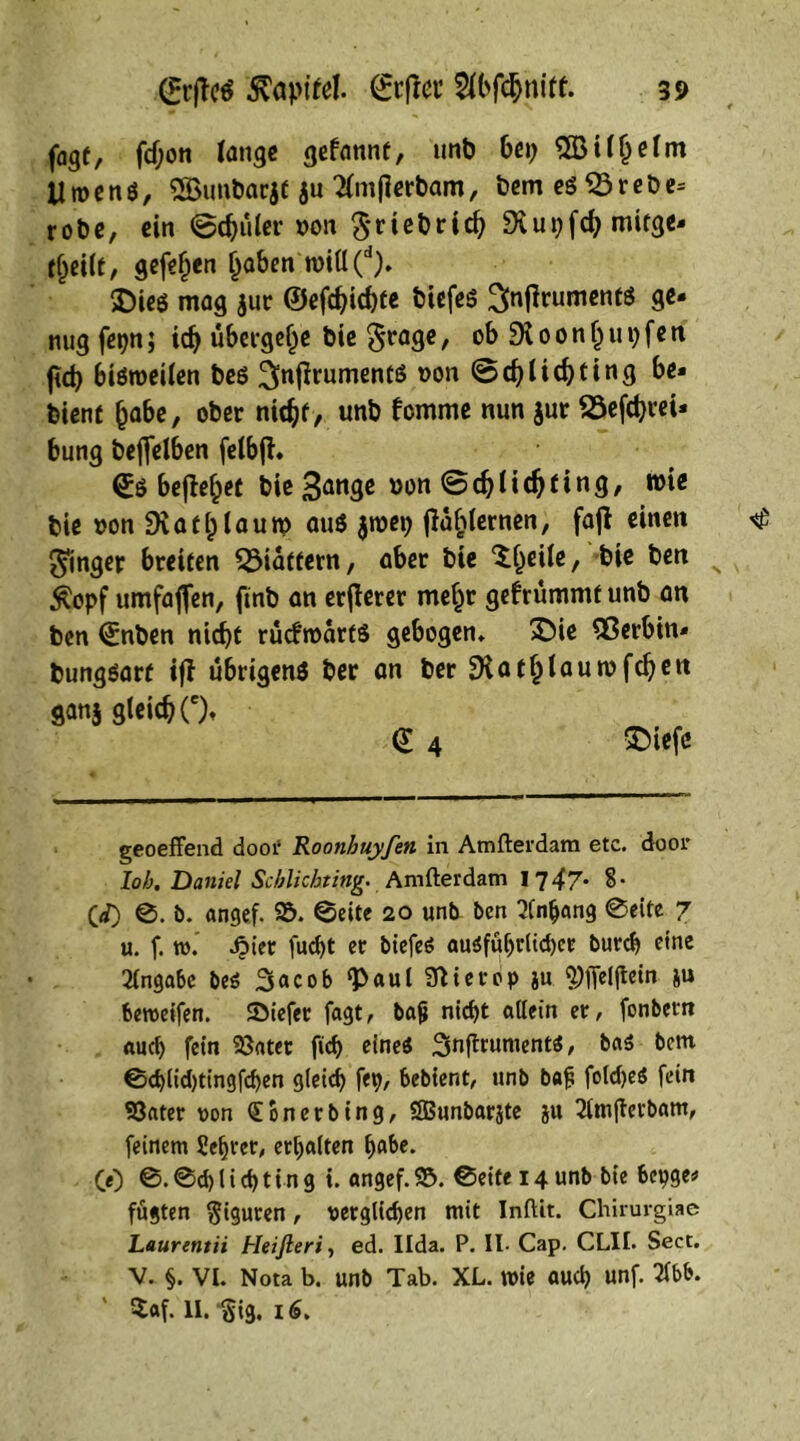 fagt, fdjon tange gefannt, unb bei; 5Bil§elm y w e n 0, SBunbar,jt ju Tlmjlerbam, bem eg 55 r e b e= robe, ein ©djüler von Sriebrid; Dvut;fd; mirge- tjjei(t, gefefien Ijaben will(d). £)ieg mag $ur ©efd>id)fe biefeg ^nfirumentg ge- mig fepn; idj übergebe bie grage, ob 0 0 n tj u 1; f e tt fteb bigweilen beg ^njfrumenfg oon be* bient (jabe, ober ntd^f, unb femme nun jur ^3efd>i*ei- bung beftelben felbjh (£0 bejMpet t>ie 3an3c »on ©djlidjfing, wie bie oon £KaCfjlauw aug $wet; flahternen, fajt einen Ringer breiten ^Mattem, aber bie “^eile, bie ben #opf umfajjen, finb an erjterer mefjr gefrümmt unb an ben Qinben nid)t rücfwartg gebogen» £>ie SOerbin* bunggarf iff ubtigeng ber an ber SKatl)lauwfcfyen ganj gleicbOt d 4 &iefc geoeffend door Roonhuyfen in Amfterdam etc. door lob. Daniel Scblichting. Amfterdam 17 47- §• 00 ©. b. angef. 95. ©eite 20 unb ben Anhang ©eite 7 u. f. tu. J?ier fucf>t er biefeö augfübrlid)ee bureb eine Angabe beö 3acob <P«ul Sftierop ju 9)ffei(tein }u beroeifen. SMefer fagt, bajj nicht allein er, fonbetrt auch fein 93atet ftd) eineg Snflrumentg, bag bem ©d)lid)tingfd)en gleich fep, bebient, unb ba£ foldjeg fein 93ater oon (Eonerbing, SBunbarjte ju 21mjlerbam, feinem Sefjrer, erhalten ^abe. CO ©• @<h l i d) t i n g t. angef. 95. ©eite 14 unb bie bepge* fügten Figuren, oerglichen mit Inftit. Chirurgiae Laurentii Heifteri, ed. Uda. P. II. Cap. CLII. Sect. V. §. VI. Nota b. unb Tab. XL. wie aud) unf. 2fbb. ' $af. II. gig. 16.