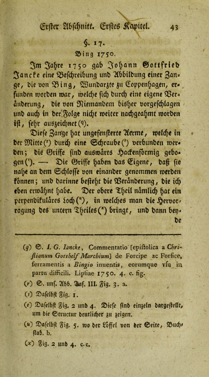 grffer 2l6fd)mfk ©rflc6 Kapitel. §. 17. S5ing 1750. Sm Sflhre 1750 gab 3<>hann ©ottfrieb ^ancfe eine £5efchreibung unb Tlbbilbung einer San» ge, bie ron <23ing, ^Sunbarjte jit (Toppenljagen, er» funben worben war, welche fid> burch eine eigene 55er* dttberung, bie »on 9Riemanbem blöder norgefchtagen unb and) in befolge nic^t weiter nachgeahmt worben iji, fef^r auöjeidjnet CO. Diefe Sange f>af ungefenjlerte Tterme, welche in bet* 9flifte(r) burd) eine Schraube (s) uerbunben wer» ben; bie ©tiffe f\nb auöwdrfS fadenförmig gebo* gen('). —- Die ©riffe haben baö Eigene, bafj fte nahe an bem Schlöffe ron etnanber genommen werben fonnen; unb barinne befieht bie flßeranberung, bie id> eben erwähnt habe. Der obere Xfjeil ndmlich hat ein perpenbifuldreö ioch(u), in weldjeö man bie f error» ragung be$ untern ^JeHesQ bringt, unb bann ben» be (^) @. LG. lancke, Commentatio [epiftolica a Chri* flianum Gotthelf Marcbium] de Forcipe ac Forfice, ferramentis a Bingio inuentis, eorumque vfu ii\ partu difficili. Lipfiae 1750. 4. c. fig. C0 ©. unf. 3tt>6. $af. III. gig. 3. a. (0 ©afelbft $ig. 1. (0 ©ftfelbft $ig. 2 unb 4. JDiefe jtnb einjeln batgefMf, um bie ©tructur betulicher ju jeigen. C«) Sxtfd&ft ftig. 5. wo ber Soffel von ber Seite, Söucfj* fta6. b. C*) Si3* 2 unb 4. c.c.