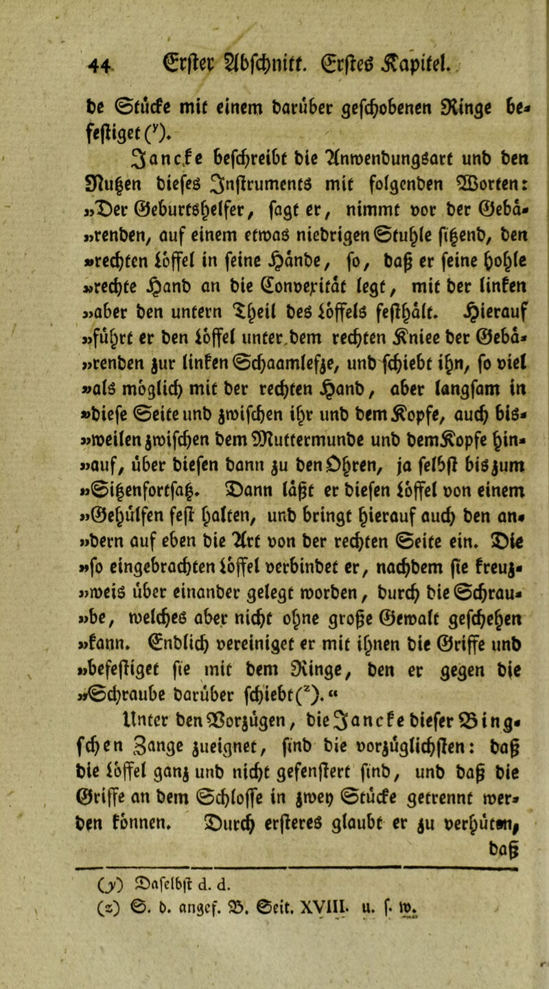 be ©tücfe mit einem barüber geflohenen Dünge be* fe|tiget(y). 3anc|e befchreibt bie ^InwenbungSart unb ben Stufen biefeg 3nftrumentö mit folgenben ^Borten: »Der ©eburtöljüfer, fagter, nimmt »ot bet ©eba* »renben, auf einem etwas niebrigen ©fühle fi|enb, ben »rechten foffel in feine ijanbe, fo, bafj er feine ^o^Cc »rechte J£mnb an bie ([onoepitat iegf, mit ber linfen »aber ben unfern ^ijeil beö foffels fejlhalt. hierauf »fü^rt er ben ioffel unter.bem rechten $niee ber ©eba* »renben jur linfen ©cfjaamlefje, unb fchiebt ihn, fo met »als möglich mit ber rechten £anb, a6er langfam in »biefe ©eite unb jwifdjen ihr unb bem^opfe, auch bis* »weilen jwifdjen bem DKuttermunbe unb bem^opfe hin* »auf, über btefen bann $u ben Ohren, ja felbfi bisjum »©i|enfortfaf. Dann laßt er btefen foffel oon einem »©ehülfen fejl holten, unb bringt hierauf auch ben an* »bern auf eben bie TCrf non ber rechten ©eite ein. DU »fo eingebrachten ioffel oerbinbef er, nachbem fte freuj* »weis über einanber gelegt worben, burch bie ©chrau* »be, welches aber nicht ohne grofje ©ernalt gefchehen »bann. (Enblid) »ereinigef er mit ihnen bie ©riffe unb »befejiiget fte mit bem Dringe, ben er gegen bie »©chtaube barüber fchiebt(2).« Unter ben 2ßorjügen, bie 3 a n c t e biefer 35 i n g« fchen Bange jueignet, ftnb bie oorjüglichjJen: ba§ bie loffel ganj unb nicht gefenjlert ftnb, unb bafj bie ©riffe an bem ©chlojfe in jwep ©tücfe getrennt wer» ben fbnnen. Durch erfiereß glaubt er $u nerhütwij bafj GO SDofelbjl d. d. (z) ©. t>. angef. 23. 0eit. XVIIL u. f. W.