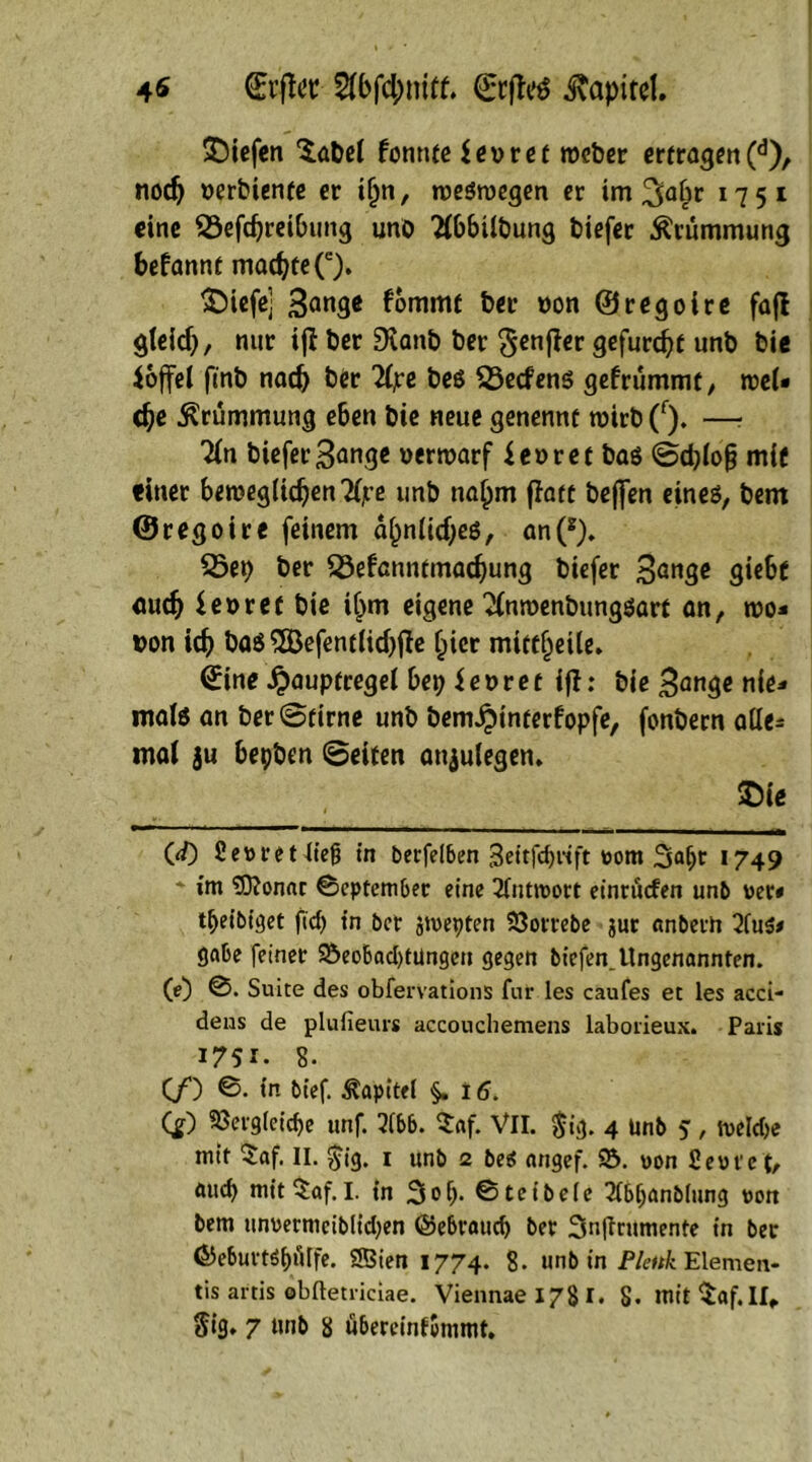 4* * CErffer $bfd;mtf. ©rjlrö Kapitel. liefen Sabel formte $evret roeber ertragen(d), nodj verbiente er i(jn, weswegen er im 3a£r 1751 eine 23efdjretfumg unb Wilbung biefer Krümmung befannt macbteQ. S^iefe] 3^^ fommt ber von ©regoire fafl gleid), nur ifb ber SKanb ber $enffer gefurcht unb bie ioffel fmb nach ber 2(jre bes 53ecfens gefrümmt, wel* dje Krümmung eben bie neue genennt wirb(r). —? 'Jln biefer 3ange verwarf ievret bas ©d)(o§ mit einer bewegiicfyenTljre unb na^m ffatt bejjen eines, bem ©regoire feinem a^>ntid;eS, an(*). 25et) ber SÖefcnntmadjung biefer 3dn3e gie6t aud) fevret bie iljm eigene 2fnroenbungsart an, wo- von icf) bas 2Befent(id)jte §icr mittljeile. (Eine Jpauptregel bep ievret ifl: bie 3<*nge nie- mals an ber ©firne unb bem^interfopfe, fonbern atle= mal ju bepben ©eiten anjulegen. m 111 ' 1 ■ ■ * ■ 1 —1 ■ ■ ~ ■■■■ — ■ 1 —■———aairffc 00 fiewretliefj in berfelben 3eitfi)rift wom 2mfjr *749 * im SO?on«r ©eptember eine Antwort einrüefen unb wer* tbeibiget fid) in ber jtwepten SJorrebe $ur anbetn 2fu$* gäbe feiner $Öeobad)tüngcn gegen biefen. Ungenannten. (0 ©. Suite des obferVations fur les caufes et les acci- dens de plufieurs accouchemens laborieux. Paris 1751. 8- (/) ©. in bief. Kapitel §.15. QO ?öeigteicf>e unf. 3ibb. Saf. VII. $ig. 4 unb 5, welche mit Saf. II. $ig. 1 unb 2 beä angef. 23. won fiewt'et, öueb mitSaf.I. in 3ob- ©teibeie 2fbijanb(ung won bem unwermeiblidjen ©ebraud) ber Snftrumente in ber 65eburtöi)iHfe. SBien 1774. 8- unb in Plettk Elemen- tis artis ebftetriciae. Viennae 178 I. 8- mit Saf.II,