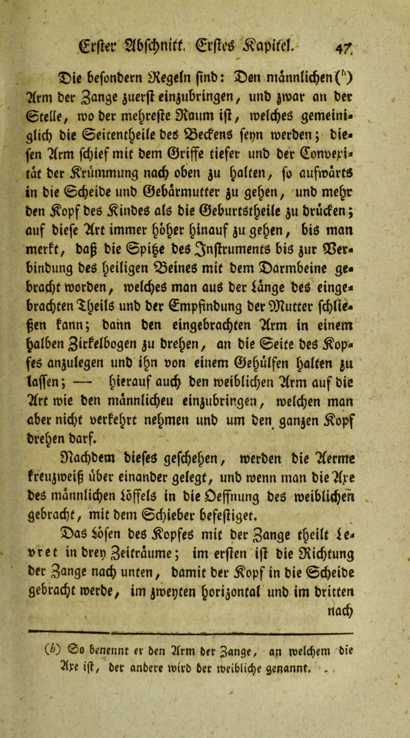 £>ie befonbern iXegeln ftnb: Sen männlichen (h) 2lrm Per 3ön9e zuerji einzubringen, unb jwar an Per ©teile, wo Per mehrere SXaum ifi, welches gemeint» glich bie ©eitentheile Pe$ föecfens fepn werben; Pie« fen 2(rm fchief mit Pem ©riffe tiefer unb Per ©onoepi* tat Per Krümmung nach oben $u galten, fo aufwärts in Pie ©cheiPe unb ©ebarmutter $u gelten, unb mehr Pen $opf Pes ÄinPeS als Pie ©eburtstheile ju Prücfen; auf Piefe #rt immer hoher hinauf $u gehen, bis man merft, Pap Pie ©pi|e PeS Sftjlruments bis jur 95er« binbung Pes heiligen deines mit Pem ^Darmbeine ge* bracht worben, welches man aus Per fange Pes einge* brachten ^heils unb Per ©mpfinbung Per Butter fehlte» pen fann; Pann Pen eingebrachten “tfrm in einem halben 3trfelbogen ju Prehen, an Pie ©eite Pes $op* fes anjulegen unp ihn »on einem ©ehülfen halten ju taffen; — h*crauf au$ ben weiblichen 2lrm auf Pie Tlrt wie Pen mannlicheu einjubringen, welchen man aber nicht oerfehrt nehmen unb um Pen ganzen $opf Prehen Parf. DlachPem Piefes gefchehen, werben Pie Tferme freujweifj über einanper gelegt, unb wenn man Pie^lpe Pes männlichen föffels in Pie öeffnung PeS weiblicher! gebracht, mit Pem ©chieber befejliget. 5>as fofen Pes Kopfes mit Per3<mge theilt fe* t> r e t in Prep 3dfraume; im erflen ifl Pie Dichtung Per 3<tnge nach unten, bamit ber $opf in Pie ©cheibe gebracht werbe, im jwepten horizontal unb im Putten nach (ß) @o benennt er Oen 2lrm Oer 3«nge, an welchem Oie 2(ve ift/ Oer anbeve wirb Oer weibliche genannt. . .