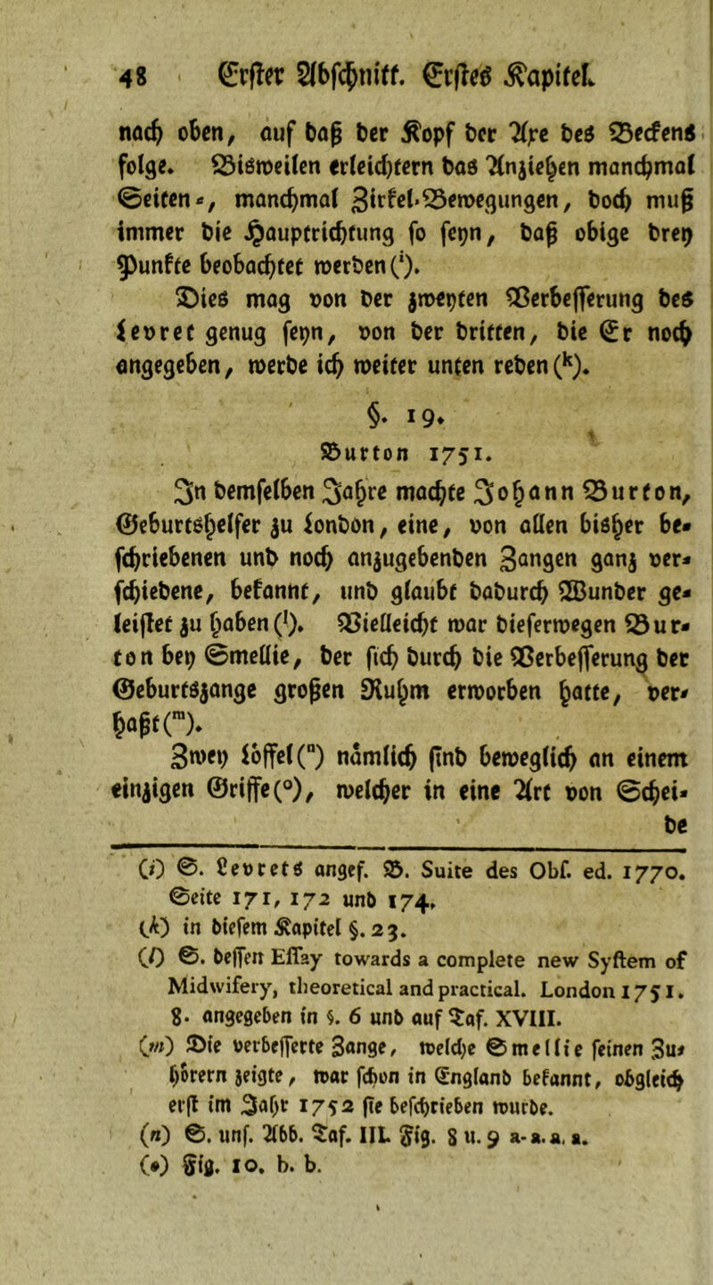 nach oben, auf baß ber Äopf ber Üyz beß 53ecfen« folge. 53ißweilen erleid)tern böö Tlnjiehen manchmal ©eiten *, manchmal 3irfe(« Bewegungen, boeb muß immer bic jjauptriebfung fo fetjn, baß obige bret) fünfte beobachtet werben Ö. £)teß mag t>on ber jwepten SSerbeflerung beß fesrec genug fepn, oon ber brieten, bie (£r noch angegeben, werbe ich weiter unten reben(k). §• *9* 4 Söurton 1751. 3n bemfelben 3öbre machte ^oh^n^Surton, ©eburtßfpelfer ju ionbön, eine, oon allen bisher be* febriebenen unb noch anjugebenben 3<wgen ganj 0«* fdjiebene, befannt, unb glaubt babureb 2Bunber ge- leitet ju hoben (!). 5SieHeid)f war bieferwegen 53ur* ton bep ©mellte, ber ftcb bureb bie Berbejferung bet ©eburfßjange großen SKuhm erworben hatte, oer* &aßf(m). 3wep ioffel(n) nämlich finb beweglich an einem «innigen 0riffe(°), welcher in eine 2(rt t>on ©cbei* be CO ©. Ceocetß angef. S. Suite des Obf. ed. 1770. ©eite 171, 172 unb 174» tk) in biefem Kapitel §. 23. CO ©• Oeflen Efiay towards a complete new Syftem of Midwifery, theoretical and practical. London 1751. 8. angegeben in s. 6 unb auf $af. XVIII. (w) 3>ie oerbefierte 3«nge, weld;e © m e 11 i e feinen 3u* horern jeigte, war fefcon in Snglanb befannt, obgleich erft im 3«^ 1752 fte betrieben würbe. (n) ©. unf. 2lbb. $af. IIL $ig. 8 u. 9 a-a.a,». CO $tfi. 10. b. b.