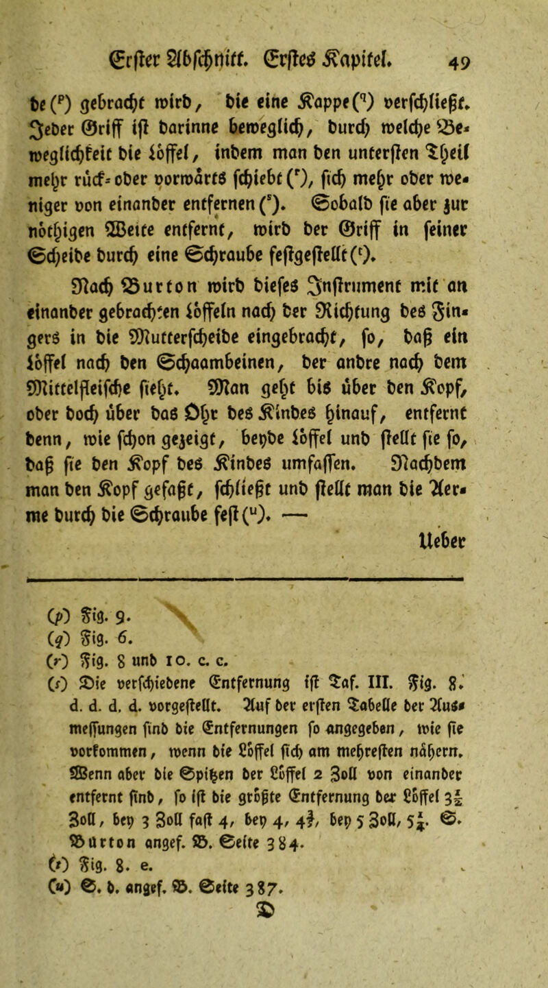 (Erfter Sibfdjrtiff. (Erjfctf Kapitel. be(p) gebraut roirb, bie eine Ä'appeO1) oerfcbliefjf, lieber ©riff ifl barinne beroegtidj, burdj welche SSe* weglicbfeif biß ioffel, inbcm man bcn unterfTcn ^etf iml)r rucf-- ober oorwartß fc^tebt (r), ftdj meljr ober we- niger non einanber entfernen (s). <8obalb fie aber jut notigen ©eite entfernt, wirb ber ©riff in feiner ©d;eibe burd) eine ©djraube fejTgejTeüt(cX 9Tadj SSurton wirb biefcs ^nflrument mit an einanber ge6rad?fen Koffein nad) ber SKidjfung beß Sin« gerß in bie ©utterfdjeibe eingebrac^f, fo, bafj ein loffei nach ben (©djaambeinen, ber anbre nad? bem ©ittclfkifdje fielet, ©an geljt biß über ben $opf, ober bod? über baß Dljt beß Älnbeß hinauf, entfernt benn, wie fdjon gezeigt, bepbe ioffel unb (Teilt fie fo, bafj fie ben ^opf beß ^inbeß umfaflen. 97ad)bent man ben $opf gefaxt, fdjlief?t unb (Teilt man bie 'Her- me burd? bie (Beraube fe(T(u). — Cp) fffe. 9- \ (?) $i9- 6. (0 ftig. 8 unb io. c. c. (0 ®ie »erfd>tebene Entfernung tf! $af. III. $ig. 8. d. d. d. d. »orgefMt. 2luf 6er erften Lobelie 6er 2lu$* me||ungen finb bie Entfernungen fo angegeben, wie fte »orfommen, wenn bie Soffel ftd) am meljreften nähern. SBenn aber bie ©pifcen ber Söffet 2 3«>ß von einanber entfernt ftnb, fo ift bie größte Entfernung ber Söffet 3! BoQ, bep 3 Boö fafl 4> bep 4' 4b bep 5 3oH, 5J. 0. Söürton angef. Sö. ©eite 384. 6) $ig. 8. e. v 00 0. b. «ngef. ©. ©eite 387. 3>