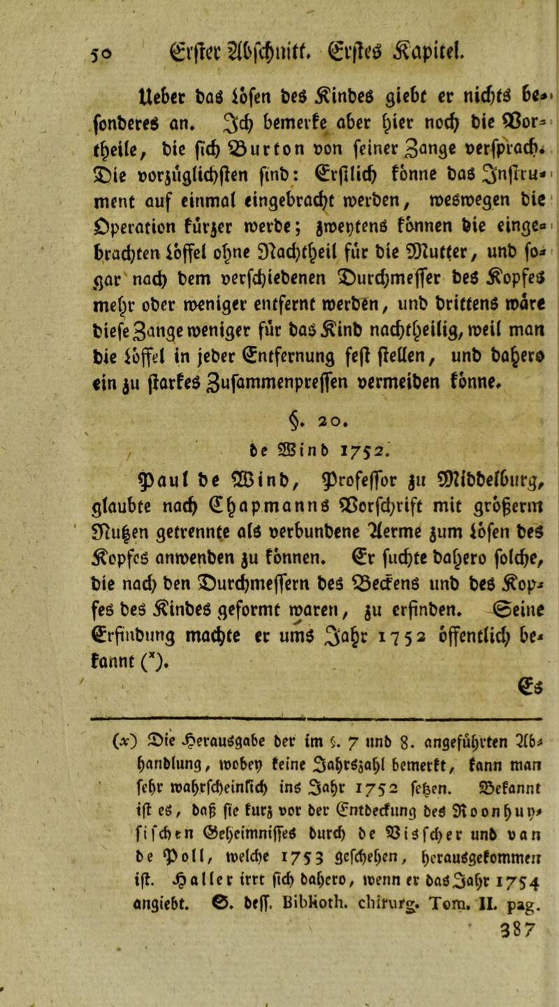 so Ei’fiet 2ibfc$nitf. Etfletf Kapitel. Uebet baß iofen beß Äinbeß gicbf er nidjtß ht*> fonbereß an. %d) bemerke aber f;ier nod) bie 3ßor- tfjeile, bie fid) 23urfon uon feiner 3anÖ« »erfprödj* £)ie rorjüglicpften finb: ^rfilidj fönne baö ^nflru* ment auf einmal cingebracfyt werben, weßwegen bie Operation fürjer werbe; jroeptenß fonnen feie cinge* brad;ten ioffei oI)ne £ftad)tf;)eil für bie Puffer, unb fo* gar nad) bem »erfdjiebenen £>urd)mefier beß ^opfeß meljr ober weniger entfernt werben, unb briffenß wäre biefe3^nge weniger für baß Äinb nad)ttjeilig, weil man bie hoffet in jeber Entfernung fefi fMen, unb ba^ero ein ju jlarfeß gufammenprejfen ©ermciben fonne, §. 20. be SBtnb 1752. fpaul be 2Binb, 9^r°fefn>t* 3» SDMbbefburg, glaubte nad) Ef)apmannß Sßorfd;rift mit grofjerm SRu|en getrennte atß uerbunbene Tlerme $um iofen beß $opfeß anwenben ju fonnen. Er fudjte ba^ero foldfe, bie nad) ben £)urd)mejfern beß Redens unb beß $op* feß beß Äinbeß geformt waren, $u erfinben. ©eine Etfnbung machte ec umß 3o$r 17 52 bffentiid; be* fannt (x). / Eß (*) SMe «£erauäga6e ber tm 5. 7 unb 8. angeführten 2(6* hanblung, tvobep feine bemerft, fann man fef)r roahrfebeinfid) tnö Sa^r 1752 fcfjen. SBefannt tft eö, bafj fte furj vor ber (Jntbecfitng beö 9roon()ut)* ftfeben @ef)cininiffeß burd> be S3ißfd>er unb van be ‘Poll, tveld)e 1753 gcfd)el)en, hrr^Sefommeu «fl. paller irrt ftd) baljero, wenn er baö3ohr 1754 on^tebt. ©. be(f. Bibkoth. Chirurg. Tom. II. pag. ’ 387