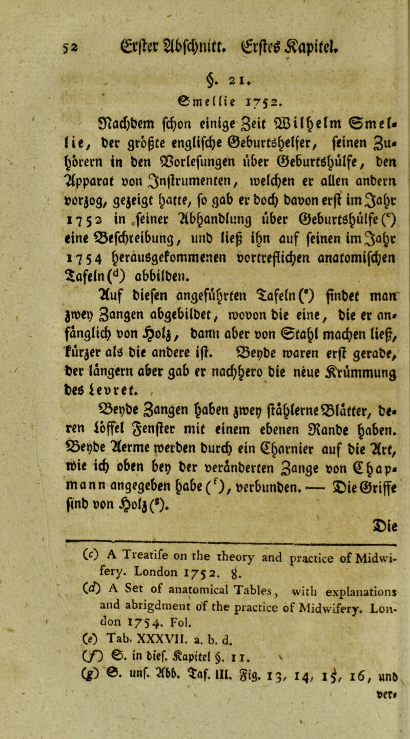 §. 2 1» 0mel(ie 1752. 9?ad)bem fdjon einige 3*it <5 mei« (ie, ber größte englifdje ©eburt^belfer, feinen 3u- borern in ben 93orlefungen uber ©eburt$bulfe, ben apparat non ^ntfrumenten, weiten er allen anbern norjog, gejeigt barte, fo gab er bod) banon erjl im3abc 1752 in .feiner Tlbbanblung uber ©eburtöbulfe (c) «ine 55efcbreibung, unb liefj i§n auf feinen im^abr 1754 b^rauggefommenen nortreflicben anaromifd;en tafeln (d) abbilben. TCuf biefen angeführten tafeln (*) ftnbet maw jwep 3an9*n abgebilbet, wonon bie eine, bie er an* fanglicb non jpolj, bann aber non @tabl machen lief?, lürjer alö bie anbere ifh 23epbe waren erfl gerabe, ber langem aber gab fr nad^ero bie neue Krümmung be$ ienref. 23epbe 3a«9*n haben $wep ftablerne^Matter, be« ren iojfel Salier mit einem ebenen Dlanbe haben. S3epbe lernte werben burd) ein (garnier auf bie üxt, Wie id) oben bep ber neranberten 3an9c non @hap* mann angegeben babe(f), nerbunben.— Die©riffe finb non ^>olj (*). Die 1 1 * • —■ . , , CO A Tieatife 011 rhe theory and practice of Midwi- fery. London 1752. g. («0 A Set of anatomical Tables, witli explanations and abrigdment of the practice of Midwifery. Lon- don 1754. Fol. CO Tab. XXXVI1. a. b. d. (/) 0. in 6tef. Kapitel §. 11. * (g) 0. unf. 3166. $af. III. gig. 13, 14, ij, 16, un&