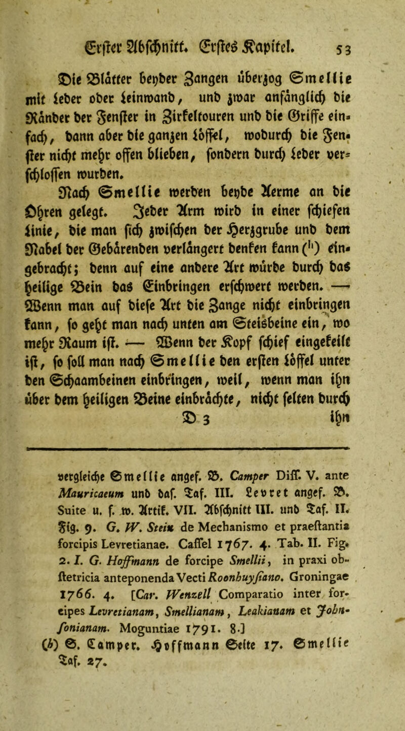 €cfitr EtffeS Kapitel. 53 SDie 25lafter Berber 3öngcn üBerjog ©medie mit ieber ober ieinwanb, unb jwar anfänglich bie «Xdnber ber ^etiflcc in 3irfeltouren unb bie ©riffe ein- fach, bann aber bie ganzen ioffel, moburd) bie Sen« jler nic^t me£r offen blieben, fonbern burd) ieber ver= fd)loffen würben. 9Rad> ©medie werben Bet)bc Xerme an bie ö^ren gelegt. 3^et 'Ärm wirb in einer fcfciefen iinie, bie man ftcb jwifdjen ber £erjgrube unb bem StaBel ber ©eBdrenben verlängert benfen kann (h) ein« gebracht; benn auf eine anbere Xrt würbe burd) ba$ ^eilige S3ein baö Einbringen erfchwert werben. — ÖBenn man auf biefe 3(rt bie Bange nicht einBringen fann, fo ge£t man nach unten am ©teiöbeine ein, wo me£r SXaum iff. •— 2Benn ber ^opf fbief eingekeilt iji, fo foll man nach ©medie ben erfien ioffel unter ben ©djaamBeinen ein6ringen, weil, wenn man iljtt «Ber bem ^eiligen 23eine einbrdchte, nicht feiten burch 35 3 i&n »ergleid)e 0mdlie angef. 15. Camper DilT. V. ante Mauricaeum unb bftf. $«f. III. fievret «ngef. 15. Suite u. f. ». Tfrttf. VII. 216fd)nitt III. unb $af. II. $ig. 9. G. IV. Stein de Mechanismo et praeftantia forcipis Levretianae. Cafiel 1767. 4. Tab. II. Fig. 2.1. G. Hojfmanti de forcipe Smellii, in praxi ob- ftetricia anteponenda Vecti Roonhuyfiano. Groningae 1766. 4. {Car. fVettzell Comparatio inter ior- eipes Levretianam, Smellianam , Leakiauam et John• Jonianam. Moguntiae I791* 80 (A) 0. (Eamper. ^effmann 0t(te 17. ©mellte $af. 27*