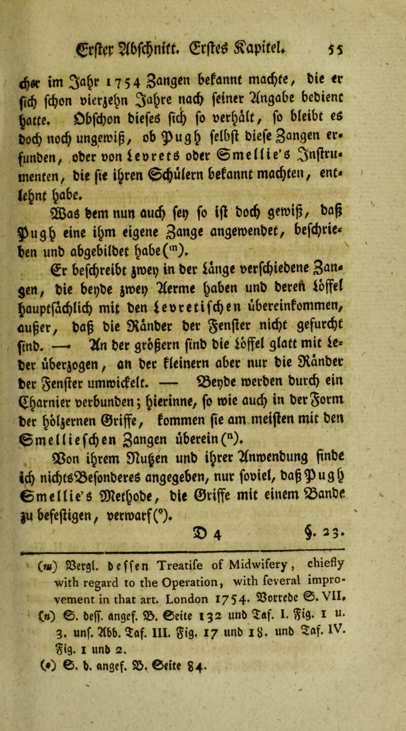 dj« im 3a^r 1754 Sangen befannt machte, Die er (1$ febon »ierjehn Safere nach feiner Angabe bebienc hatte» Dbfcbon biefeö |tci) fo vergalt, fo bleibt es boeb noch ungewip, ob $ugh f«l&(* biefe Sangen er« funben, ober »on ieoretö ober ©mellie’s ^njfru« menten, bie ftc ihren Schülern begannt machten, ent« le§nt ^be» 2Baö bem nun auch fep fo ifl bodj gemip, bap $ugh eine ihm eigene 3<mge angewenbet, befebrie« ben unb abgebilbet habe(m)» (Er befebreibt jroep in ber lange »erfebiebene 3an' gen, bie bepbe jwep Tlerme haben unb bereft hoffet bauptfacblicb mit ben leocetifcben Übereinkommen, mtper, bap bie SXanber ber Senfier nicht gefurcht ftnb. —• “Kn ber gropern ftnb bie loffel glatt mit le* ber überjogen, an ber kleinern aber nur bie SXanbee ber ^enfler umwickelt. — SSepbe werben burd) ein (garnier wrbunben; hierinne, fo wie audj in ber Sornt ber hötjernen ©riffe, kommen fte am meijlen mit ben 0melliefcben Sangen überein(n). 9ßon ihrem 3ftu£en unb i^cer “tfnwenbung finbe ich nicbtß53efonberes angegeben, nur fooiel, bap^ugh emellie’S SHethobe, bie ©riffe mit einem 33anbe gu befejligen, »erwarfO» © 4 §♦ * * 33* Qm) 93etgl. b offen Treatife of Midwifery, chiefly •with regard to the Operation, with feveral impro- vement in that art. London 1754* ^öorrebe 0. VII» GO ©• beff- «ngef. $5. ©eite 132 unb $:af. I. $tg. 1 u* 3. unf. 2(bb. $af. III. §ig. 17 unb 18. unb S«f. IV. $ig. 1 unb 2. CO 0. b. angef. S&. ©eite 84*