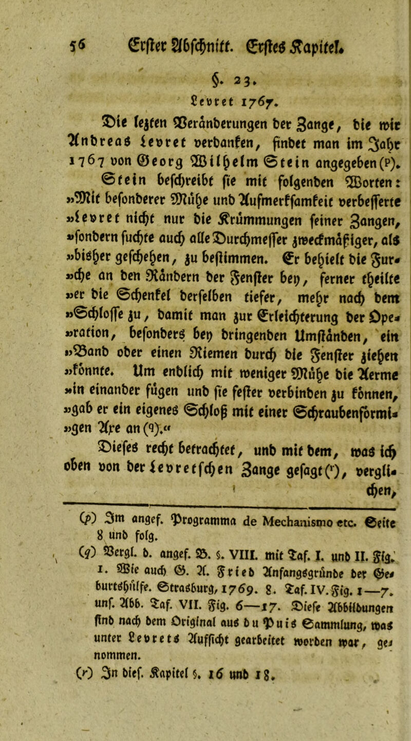 5$ &#et SUbfdjtitff. ©rjte$ tfapifel* §♦ 23» Sewret 1767. ©te fejten ©eränberungen ber ßange, bie mit 2(nbrea$ {eoret »erbanfen, finbet matt im 1767 uon ©eorg ©ii(jeim ©tein angegeben (p). ©(ein befd)reibt fte mit foigenben ©orten: »©it befonberer ©üfje unb 2fufmerffamfeit »erbejferte »ie»ret nidjt nur bie Krümmungen feiner Sangen, »fonbern fucate audj ötte©urcbmejfer jmecfmafiger, at$ »bisher gefcbefjen, $u beflimmen. €r befjieif bie §ur« »cbe an ben «Kanbern ber ^cnflcr bep, ferner (feilte »er bie ©d)enfei berfeiben tiefer, meijr nad) bent »©cbioffe ju, bamit man $ur Erleichterung ber öpe* »ration, befonbers bep bringenben Umflänben, eitt »53anb ober einen Kiemen burch bie ^enfier jiehett »fonnte. Um enblicfj mit meniger ©u§e bie lernte »in einanber fugen unb fte fejler oerbinben ju fonnen, »gab er ein eigenes ©cfciojj mit einer ©chraubenformi- »gen 2fre an (9).« ©iefes recht betrachtet, unb mit bem, mas idj oben oon ber*euretfdjen Sange gefagt(>), oergii- 1 djen. Cp) 3ni angef. ‘Programma de Mechanismo etc. ®ette 8 unb folg. V W ®«s|. b. angef. 25. §. VIII. mit 5af. J. unb II. fffg,' 1. 9Bte auch &. X $rteb Ttnfangägrunbe ber (£$e< burtöfjüife. ©trasburg, 1769. 8. 5af. IV. Sig. 1 —7. unf. m. 5af. VII. $ig. 6—17. SMef« Ttbbiibungen flnb nach bem Original au* bu <Pui* ©ammlung, was unter 2et>ret* Xifficht gearbeitet worben war, gei nommen.