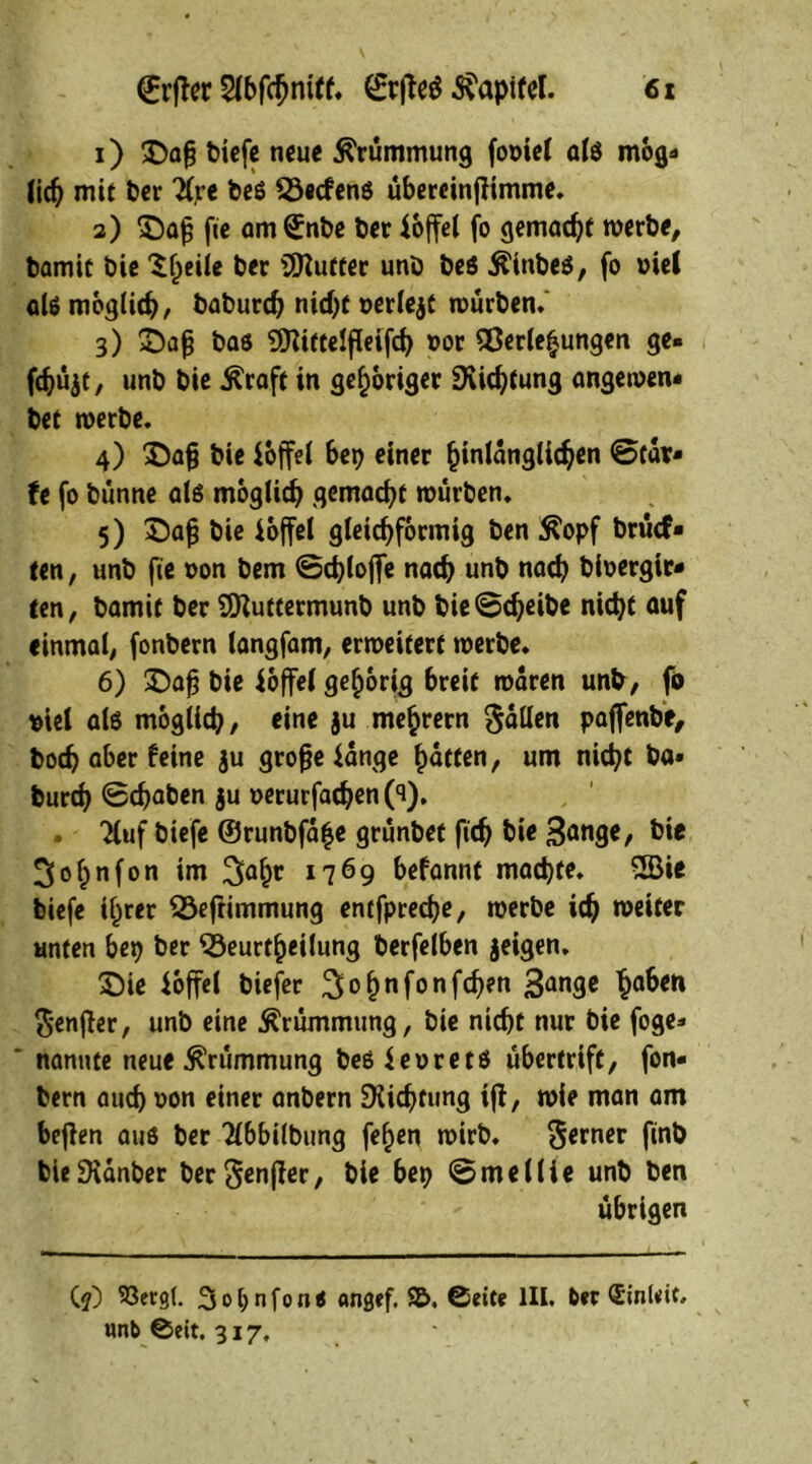 1) £>ag tiefe neue Krümmung fooiel als mog* !ic^ mit ter beö föecfens übercinfiimme. 2) £)aj3 fie am©nbe ter ioffel fo gemacht werte, tamit tie Stjeiie ter Butter unt be$ Äinbes, fo »ie( als möglich, baburch nicht oerlejt würben. 3) £)afj bas ^RittelfUifch »or Verlegungen ge- fchüjt, unt tie Äraft in gehöriger Dichtung angewen* tet werte. 4) X)a§ tie ioffel bet) einer hinlänglichen ©tat- U fo tünne als möglich gemocht wurten. 5) ©afj tie ioffel gleichförmig ten $opf brucf- ten, unt fie oon bem ©chlofie nach unt nach tioergir- ten, tamit ter SSKuttermunb unt bie©cheite nicht auf einmal, fontern langfam, erweitert werte. 6) £)a£ tie ioffel gehörig breit waren unt, fö siel als möglich, eine §u mearem fallen paffente, boch aber feine ju große$ange haften, um nicht ta» turch ©chaben ju »erurfachen 0). . Tluf tiefe ©runtfafe grüntet ftch tie Sange, tie So^nfon im Sahc *769 befannt machte. 2Bie biefe ihrer Vefrimmung entfpredje, werte ich weiter unten bep ber ^Beurteilung terfelben jeigen. £)ie ioffel tiefer Sohnf00!^™ 3anSc ha&cn Senßer, unt eine Krümmung, tie nicht nur tie foge- * nannte neue Krümmung bes$eoretS übertriff, fon- tern auch *>on einer antern Südjtung tfi, wie man am befien aus ter 2l6bilbung fe^en wirb. ferner j'inb bie£Hanber ter Senffer, tie bep ©medie unt ten übrigen (?) 53erg(. 3ol;nfon< angef. S&, ©eite III. feer Sinlrit, unb ©eit. 317.