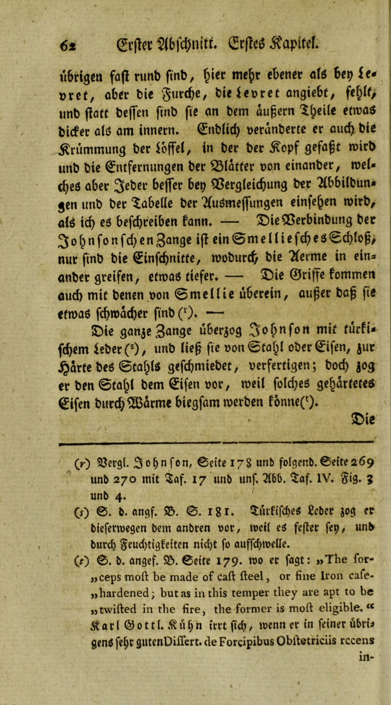 6* Erftet (Srflcö ^CapifeL übrigen faft runb finb, Ijier mef>r ebener als bep U* x>ref, ober bie $urcfje, bie$enret angiebt, fef)lt, unb jlaft Peffen finb fie on bem augern Steile etwas bicfer als am innern. Enblid) nerünberte er auch bie Krümmung ber ioffeC, in ber ber ^opf gefagt wirb unb bie Entfernungen ber 331atfer non einanber, wel- ches aber 3eber beffer bep flßergleicgung ber Tibbilbun* gen unb ber Tabelle ber 2(uSmefjungen einfe^en wirb, ais icf) es befdjreiben fann. — X)ie9ßerbinbung ber ^o^nfonfcbenBange ift ein@melliefd)eS0d)(og, nur finb bie Einfd)nitte, woburd> bie Tferme in ein* onber greifen, etwas tiefer. — £ie ©rijfe fommen aud) mit benen non ©mellie überein, auger bag fie etwas fcfyroadjer finb Q). — £)ie gan3e Bange überzog 3of;nfon mit turfU fd)em ieber (s), unb Heg fie oon<5ta£l oberEifen, jut ^arfe bes ©taf^ls gefcgmiebet, nerfertigen; bocf> jog erben@fal)l bemEifennor, weil foldjes gebartetes Eifen burd;2Barme biegfam werben fonne^). £>ie (r) ©ergl. Sofjnfon, ©eitei7§ unb folgenb.©eite2Ö9 unb 270 mit $af. 17 unb unf. 21bb. $af. IV. $ig. 3 unb 4. CO ©• b. angf. ©. ©. igi. $üififöe< Ccber jog er biefemegen bem anbren not/ weit ei fefter fep, unb burd) §eud)tigfeiten nid)t fo auffcptoeüe. CO ©. b. ongef. ©.©eite 179. m et fagt: »The for- »ceps moft be made of Caft fteel, or fine Ifon cafe- »hardened; butasinthis temper tliey are apt to be »twifted in the fire, the former is moft eligible. “ & a t ( © 0111.& ü p n irrt (Td) / wenn er in feiner fibria genö fel;v gutenDiflert. de Forcipibus Obltetriciis rccens in*