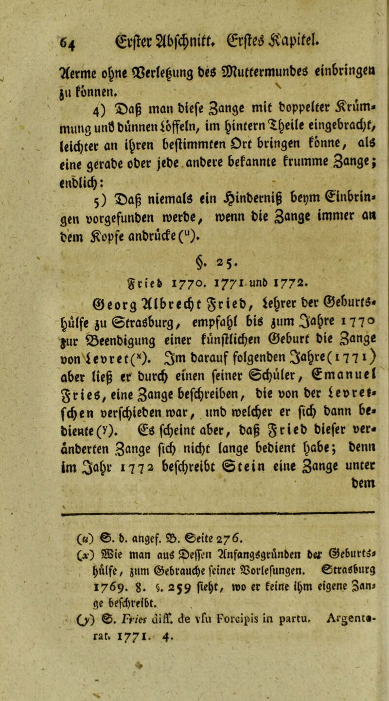 lernte of^ne $$erle(jung Des Sföuttermunbes cinbringctt ja fonnen, 4) £)afj man biefe 3ange mit Doppelter Krüm- mung unÖ Dünnen Koffein, im bintern^eile eingebraebt, leichter an i£ren bejlimmten Ort bringen forme, als eine gerabe ober jebe anbere befannte frumme 3<mge; enblicb: 5) £)aß niemals ein ijinbetnig bepm Einbrin- gen norgefunben roerbe, wenn bie 3an3* immer an Dem Kopfe anbrucfe(u). §♦ 25. §rieb 1770. 1771 unb 1772- ©eorg 21lbrecbt $rieb, leerer ber ©eburtS- bülfe $u Strasburg, empfahl bis $um 3ö&re 177° jur SSeenbigung einer funjllicben ©eburf bie 3an3e non e n r e t (x), 3m Darauf folgenben 3öbrc (17 7») aber ließ er bureb euren feiner Schüler, Emanuel gries, eine 3ange befebreiben, bie non ber ienref- feben nerfebieben mar, unb roeldjer er ftdj bann be- biente(v)* Es febeint aber, baß 5*rieb bi*fe* vcr* anberten 3ange nicbf lange bebienf habe; Denn im 3°§c 1772 befebreibt Stein eine 3<mge untcc Dem («) S. b. angef. $5. Sette 276. C*0 SBie man aus Reffen 7fnfang$gränben ber ©eburts» bfilfe, jum ©ebraudje feiner SSorlefungen. Strasburg 1769. 8. §. 259 fte&t, wo er feine if;m eigene San» ge betreibt. (j) S. Fries uiit. de vfu Forcipis in partu. Argem®- rat» 1771. 4.