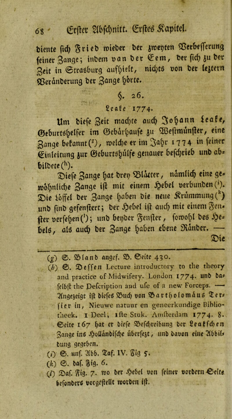 biente fid) Briefe roieber ber jrce^fen 2$erbeflerung feiner Sange; inbern van ber Eem, ber fiep ju ber 3eit in ©traöburg auffcielt, nid;ts von ber lejtern Sßeränberung ber 3ön9e S^rte. §. 26. fieafe 1774- Um biefe 3ßit mad)te auch 3>°§ann ^a!e, ©cburtöfcelfer im ©cbärfcaufe ju 2öefrmün{ler, eine 3ange befannt(g), n>eld>e er im 3a()r *77 4 m feiner Einleitung jur ©eburtö&tilfe genauer befdjrieb unb ab* bilbete (h). Diefe Sange fcat brei; glätter, namlidj eine ge- n>b£nlid)e Sange iji mit einem ^>ebel »erbunben (»). ©ie iojfel ber Sange fcaben neue Krümmung (k) unb ftnb gefenflert; ber £ebel i(i aud) mit einem gen- fier verfemen ('); unb beider Senfter, foroof^t beö He- bels, als auep ber 3<mge fcaben ebene 3\dnber. — Die (g) ©. 95lanb angef. S5. ©eite 430. (ä) ©. iöeffen Lecture introductory to the tlieory and practice of Midwifery. London 1774* un& felbg the Defcription and ufe of a new Forceps. —• 7lngejeigt ig biefeö 23ucf) t>on 9?>art()o(omäu$ 7. et* |'ier tri, Nieuwe natuur en geneerkundige Dihlio- theek. 1 Deel, ifte Stuk. Amfterdam 1774. 8- ©eite 167 f)at er biefe Söefcbreibung ber Seaffcfyen Jange inö -Ooüdnbifcf>e überfejt, unb baoon eine Tlbbil» bung gegeben. (0 0. unf. 2fbb. 5af. IV. $ig y. (k) ©. baf. Sig. 6. (0 2)af. ftig. 7. roo ber d?ebel von feiner sovbern ©eite befonbers rorgepellt worben ig.