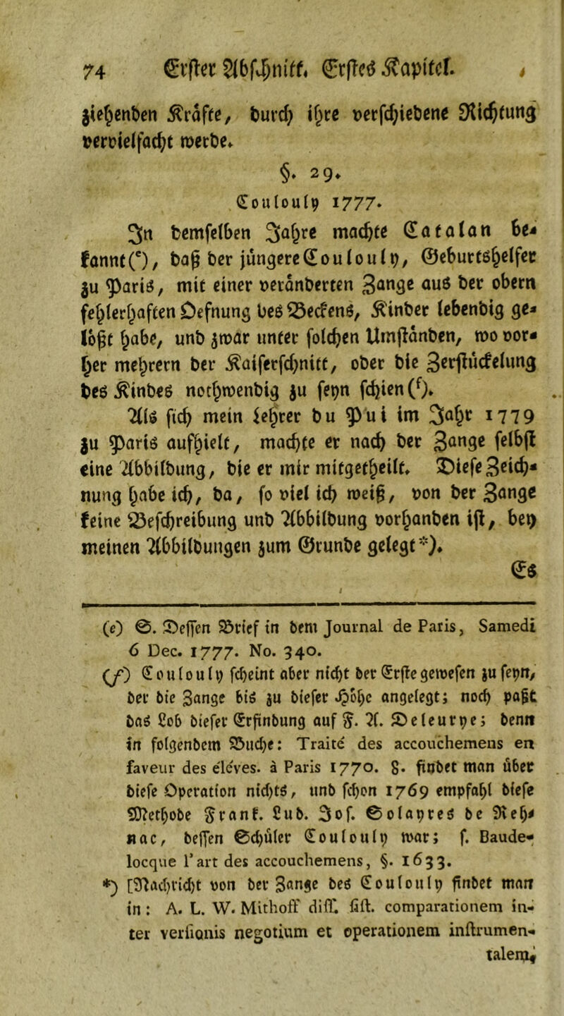 jiehenben ßrdfte, burch ifjre wrfchiebent Dichtung beroielfacht roetbe* §• 29» Ctouloulp 1777. 3tt bemfelben 2(ahrg machte Qatalan be* fannt(e), bajj ber jüngere © 0 u 10 u 19, ©cburtß^elfcc ju sparis, mit einer »evdnberten 3an3e auö &cr °^cm fehlerhaften Defnung beß Söecfenß, Äinbet lebenbig ge* lo|t habe, unb jroar unter folgen Umjlanben, »0 Dor- ier mehrern ber Äaiferfchnitt, ober bie Berjhicfelung beß^inbeß nothroenbig ju fepn fd)ien(f). 2(16 fid) mein Setjrer bu ^ui im J779 ju 9>ariß aufhielt, machte er nach 3an9e eine 'Übbtlbung, bie er mir mifgetheilf. £iefe3dch* nung habe ich, ba, fo viel ich »ei§, bon ber 3ange feine 23efd)reibung unb Tlbbilbung oorhanben ijl, bei) meinen Tlbbilbungen jum ©runbe gelegt *). (0 ©. Neffen 23rief in bent Journal de Paris, Samedi 6 Dec. 1777. No. 340. (jO £ 0 u 10 u 11) fdjetnt aber nicht ber <£rfie geroefen ju fepn, ber bie 3ange bis ju biefer Jpoljc angelegt; nod) pafit bas £ob biefer Qrrfinbung auf 5- 71. ©eleurpe; benn in folgenbem S3ud)e: Traite des accouchemens en faveur des eleves, ä Paris 1770. 8* ftnbet man über biefe Operation nichts, unb fefjon 1769 empfahl biefe Sftetljobe ftranf. £ub. 3of. ©olapres be 9%efj< «ac, befTen @d)üler Couloutp tvar; f. Baude- locque l’art des accouchemens, §. 1633. *) [37ad)tid)t von ber Sange beö Souloulp finbet man in : A. L. w. Mithoff difll fift. comparationem in- ter YerfiQnis negotium et operationem inftrumen- talenjf