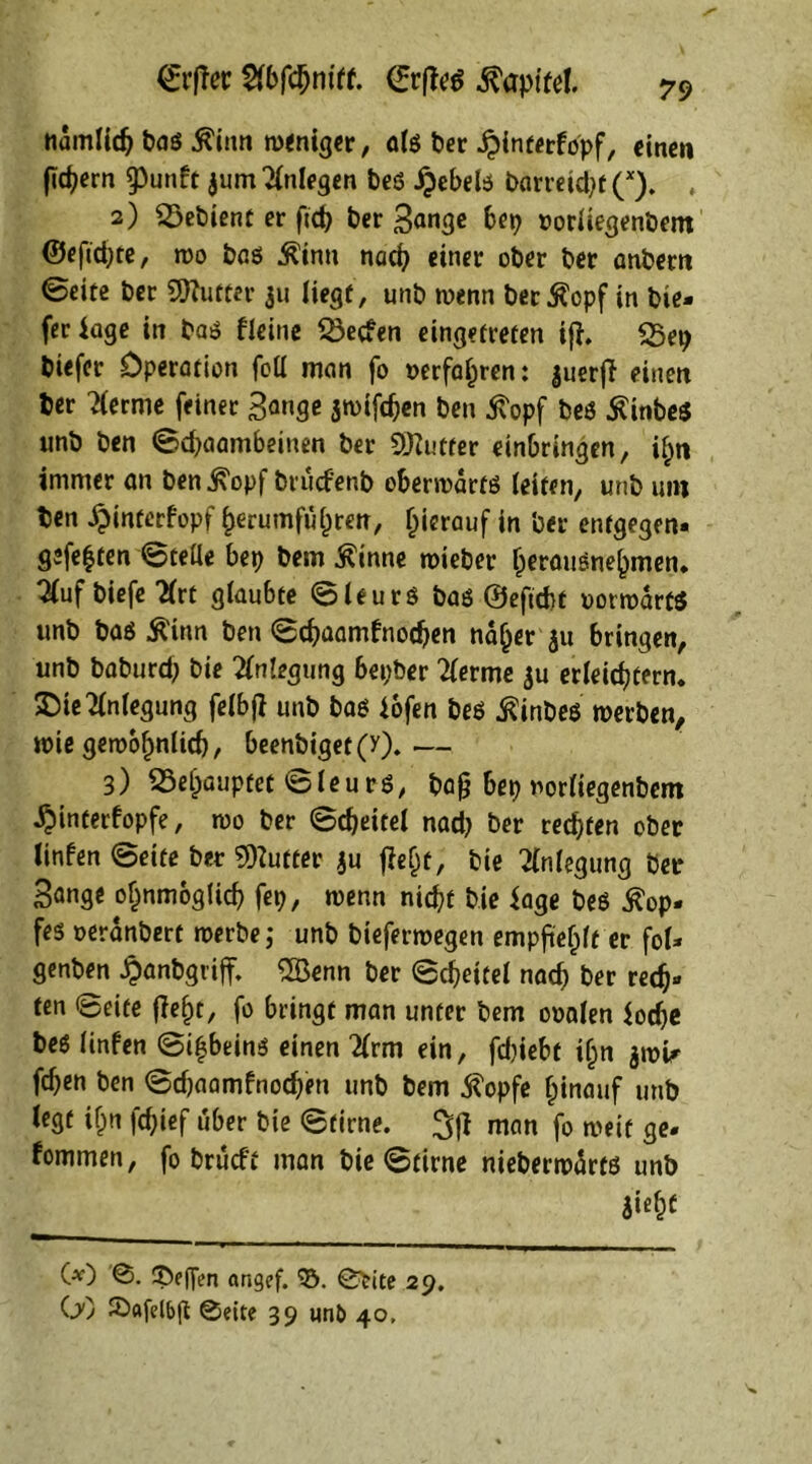 namlidj bas Äinn weniger, als ber £interfopf, einen fidjecn $unft $um Anlegen bes ipebels barreidjt (x). , 2) Sßebient er ftd? ber Sange bet? »orliegenbent ®eftd;te, wo bas Ätna nach einer ober ber anbern Seite ber SWufter 31t liegt, unb wenn ber $opf in bie- fec läge in bas deine SSecfen eingetreten ifl. 35ep biefer Operation foll man fo »erfahren: juerfl einen ber 2lerme feiner Sange $wifchen ben 5topf bes £inbe$ ttnb ben Scpaambeiuen ber OJZutter einbringen, ihn immer an ben j\opf brucfenb oberwärts (eiten, unb um ben ^interfopf f>erumfuf)ren, hierauf in ber entgegen- gefegten Stelle bep bem ßinne wieber rperauSne^men* ^uf biefe tfrt glaubte Sleurs bas ©eftcht vorwärts unb bas Ä'inn ben Schaamfnodjen na(jer 31t bringen, unb baburd? bie Anlegung bepber 2lerme $u erleichtern* SDie Anlegung felbfl unb bas iofen bes ßinbes werben, wie gewöhnlich, beenbiget(y).— 3) behauptet Sleurs, bafj bep norliegenbem ^itnterfopfe, wo ber Scheitel nad? ber rechten ober linfen Seite ber Butter ju fleht, bie Anlegung ber Sange ofjnmoglich fep, wenn nicht bie iage bes Kop- fes oeränbert werbe,* unb bieferwegen empfiehlt er fol- genben «hanbgviff. 2Öenn ber Scheitel nach ber rech- ten ©eite fleht, fo bringt man unter bem ooalen iodje bes linfen Scheins einen %rm ein, fdjiebt ihn $wU fchen ben Sd?aamfnod;en unb bem $opfe hinauf unb legt ihn fchief über bie Stirne. 3f| man fo weif ge- fommen, fo brüeft man bie Stirne nieberwärts unb ii«hc (*) ©. 3>ef[en angef. ¥). ©trite 29. OO Safelbfl ©eite 39 un& 40,