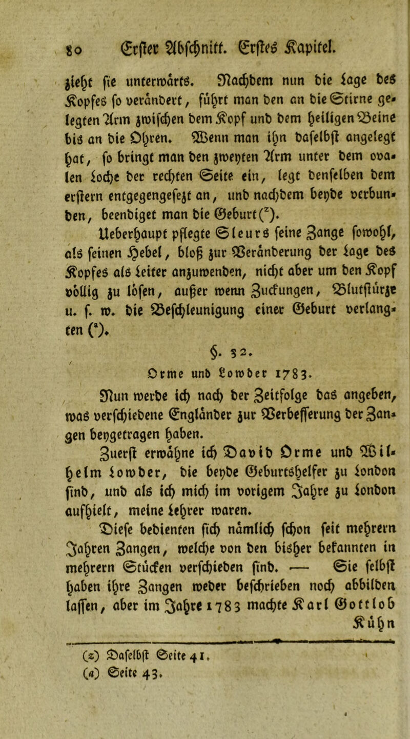 jieljt fie untertudrfg. SRadjbem nun bic läge be$ Kopfes fo verändert, fuf>rt man ben an bie ©firne ge- legten 7(rm jwifdjen bem^opf unb bem ^eiligen 33eine bis an bie Dljren. 2Benn man il)n bafelbj} angelegt (;at, fo bringt man ben jtuepten 2(rm unter bem ora- len iodje ber redeten ©eite ein, legt benfelben bem erjlern entgegengefejt an, unb nadjbem bepbe »erbun» ben, beenbiget man bie ©eburt(z). Ueber^aupt pflegte ©leurö feine 3an3c foroof)!, alö feinen $ebel, blofj $ur Sßeranberung ber läge bes Kopfes als Reifer anjuroenben, nicf>t aber um ben $opf völlig ju lofen, aufer wenn Bedungen, ^Slufjlurje u. f. t». bie 23efdjleunigung einer ©eburt »erlang- ten C). §. 32. Orme unb ßorobet 1783. Sftun roerbe id) nad) ber 3ßitfolge baß angeben, mag »erfdjiebene ©nglanber $ur flßerbefferung ber San- gen bepgetragen f>aben. 3uer|i ermahne td) £)a»ib Drme unb 2Bil- f;elm iomber, bie bepbe ©eburtöf)elfer $u ionbon ftnb, unb als id) mid) im »origem Safyvt $u lonboti aufhielt, meine leerer tuaren. ^Diefe bebienten fid) ndmlidj fdjon feit me^rem fahren Sangen, roeldje »on ben btg^er befannten in mef)rern ©tuefen »erfdjieben ftnb. •— ©ie felbfl tjaben i£re Sangen tueber befd)rieben nod) abbilbm lajfen, aber im 3ö§te 17 8 3 machte & a r 1 © 01110 6 $ül)n (z) £>afe(bft ©eite 41, 00 ©eite 43,