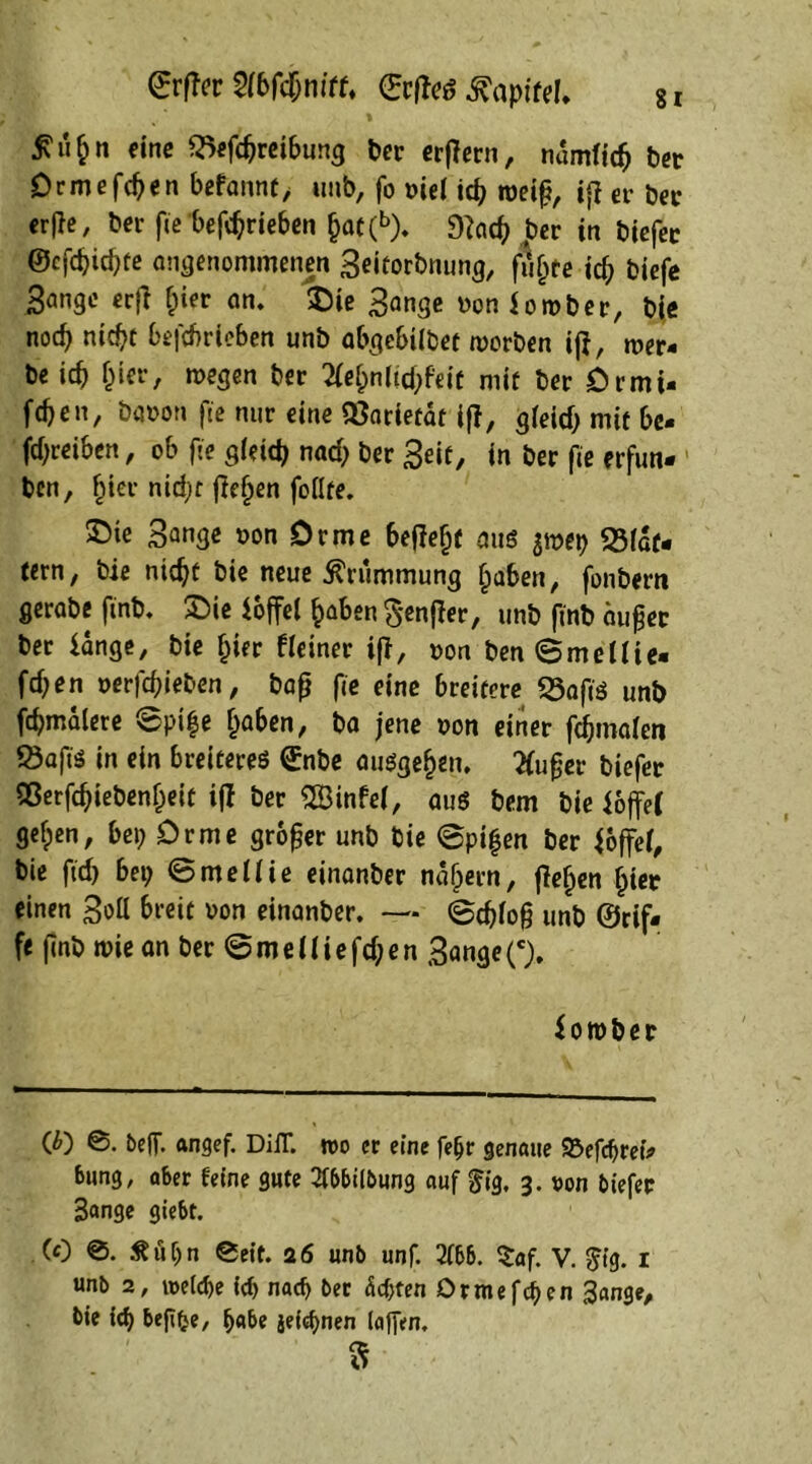 (ErfTer $(6fd&ntff. ©rfto Tapire!» 8 r £n&n eine S5efcpreibung Der erflern, numficfj ber Drme fegen befannf, unb, fo »ie( id) roeig, if} er ber erjle, Der fie betrieben gat(b). 9?aeg per in biefer @cf<gid)fe angenommenen Bdtorbnung, fugte id) biefe 3ange erfl gier am $He Bange üon lorober, bie nod) nicgt befcbrieben unb abgebiibet worben ijl, wer* be id) gier, wegen ber 2(egnlid)feit mit ber örmi- fcpen, Davon fte nur eine QSarietät ifi, gfeid) mit be* jdpreiben, ob fie gfeid) nad) ber Beit, in ber fie erfun* ben, gier nidpr jtegen foflte. ©te Bange »on Drme befielt aus $wet) SMat- tern, bie nicgt bie neue Krümmung gaben, fonbern gerabe finb. £>ie loffel gaben §enfler, unb finb äuget ber lange, bie gier f(einer iff, »on ben ©melfie- fegen oerfcgieben, bag fie eine breitere «Safts unb fcpmalere @pife gaben, ba jene von einer fcSbmaien Öaft'S in ein breiteres £nbe ausgegen. tfuger biefer SOerfcgiebengeit ifi ber 2Binfef, aus bem bie loffef gefpen, bei; Drme groger unb bie ©pigen ber foffef, bie fiel? bei; ©melfie einanber nägern, flehen gier einen Bott breit oon einanber. — ©d)fog unb ©cif- f< gnb wie an ber ©meüiefdpen Bange('). lornber © 0. beH*. ftngef. DiiT. wo er eine feijr genaue 93efd)retV bung, aber feine gute 2fbbilbung auf $ig, 3. oon biefer Bange giebt. (0 0. Äüljn 0eit. 26 unb unf. 2fbb. Saf. V. $ig. 1 unb 2, welche id) nach ber <$d)fen Ormefcgen Bange, bie id) befifce, f)«be jeidjnen (affen, 3