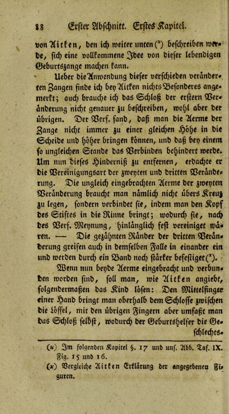 X8 ©rfler 2(bfd;mff. ©cflefr&apitcl vonTlitfen, ben id) weiter unten(u) Betreiben wer- be, ftd) eine vollkommene ^bee von biefer lebenbigen ©eburtsjange machen kann. lieber bieTCnwenbung biefer verfd)ieben veranber- ten 3angen ftnbe ich berufen niebtö S3efonbereS ange- merkt; auch brauche ich bas ©d)lofj ber erjiernflßer- änberung nicht genauer ju befdjreiben, wofpl aber ber übrigen. £)er QSerf. fanb, bafj man bie lernte bet ^ange nicht immer ju einer gleichen £6Ije in bie ©d;eibe unb hoher bringen können, unb baf? bet) einem fo ungleichen ©tanbe bas flßerbinben bchinbert werbe. Um nun tiefes jjdnbernifj ju entfernen, erbacfyte er bie SßereinigungSart ber jwetjten unb britten Qßeranbe* rung. £>ie ungleich eingebrachten Tferme ber jwepten Sßeranberung braucht man nämlich nicht uberS £reuj 3u legen, fonbern verbinbet fte, intern man ben $opf bes ©tiftes in bieSKinne bringt; wobureb fie, nach bes 93erf. Meinung, hinlänglich fefl vereiniget wa- ten. ■— 5Die gebahnten Dtönber ber brieten Sßetän- berung greifen aud) in bemfelben $alle in einanber ein tmb werben burd) ein 23anb nod) fiarker befefiiget(x). 2Öenn nun bet)be Tferme eingebracht unb verbun- ben worben ftnb, foll man, wie Tücken angiebf, folgenbermafjen bas Äinb lofen: SDen Mittelfinger einer £anb bringt man oberhalb bem©chloffe jwifdjen bie ioffel, mit ben übrigen Ringern aber umfaßt man bas ©d)lofj felbfl, woburch ber ©eburtshelfer bie ©e- fchlechts- («) 3m folgenben Kapitel §.17 unb unf. 21&6. $af. IX. gtg. 15 unb 16. 00 93crg(dd)e 2litfen Crrftätung ber angegebenen g{- guten.