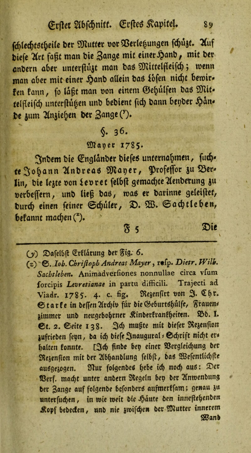 <£rffet 2ibfc$mff. (Ecjfeö ^apiteU 8 s» fd}tcc^f5t^ei(c ber SDZuffer norQßerleijungen fdjujt. 'Huf tiefe Hrt fafjt man bie Sange mit einer #anb, mit ber entern aber unterfiüjt man baö ?Üiittelf(eifd); wenn man aber mit einer £anb allein baö fofen nic^f bemir* fen fann, fo (a^t man non einem ©e^ülfen baö OTit- telßeifcb unterflufjen unb bebient ftd) bann bepber #dn* be jum Hnjie^en ber 3<»nge(y). §♦ 36. «ttapec 1785. ^nbern bie ©nglanber tiefes unternahmen, film- te Sodann Hnbreas 9Raper, fProfeflor ju «8er* lin, bie tejte non ienret felbfl gemadjteHenbetung ju nerbeflern, unb liefj baö, was er barinne geleijtef, burcb einen feiner (Sdjuier, £>. 2S3. @acfyf leben, befannt machen (z). 3 5 OO ©afelbft (Srflätung 5er $ig. 6. (z) 0. lob. Cbrißopb Andreas Mayer, r«fp. Dietr. TVilb. Sachtleben. Animadverfiones nonnullae circa vfurn forcipis Levretianae in partu difficili. Trajecti ad Viadr. 1785. 4. c. fig. SKejenflrt non 3. £f)t. 0tarfe in beffen2frd>i\> für bie©eburtöfjülfe, grauen* jimmcr un5 neugeboljrner .^inberfranfljeittn. ©5. I. 0t. 2. 0eite 138. 3d) niu^te mit biefer fÄeaenftott jufrieben fepn, ba t$ biefe Snaugural * 0cf>rift ni$t er* halten fonnte. [3cb ftnbe bep einer 23ergleicf>ung ber Stejenfton mit ber 21bfjanb(ung felbfi, bas SBefentlicbjTe auögejogen. 9fiur folgenbeS (jebe ich nodj au$: ©er S3erf. mad)t unter anbern Regeln bep ber 2fnn>enbung ber 3«nge auf folgenbe befortberö aufmerffam; genau ju untetfucfyen, in n>ie weit bie Spante ben inneftefjenbeit Äopf bebecfen, unb nie j\x>ifcbe» ber tOluttec innerem .. 3Banb