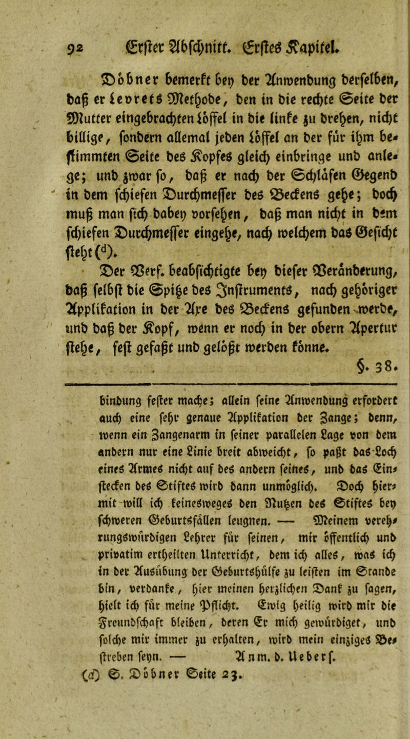 £>66nor bemerft 6ep ter Anroenbung berfelben, baf; er leoretS 9ttetf;obe, ben in bie red)te Seite ber SDZuCter eitigebracpten loffel in bie Itnfe ju treten, nid)t billige, fonbern allemal jeben ioffel an ber für if^m be* ffimmten Seite be$ Kopfes gleid) einbringe unb anle« ge; «nb jroar fo, baß er nacp ber Sdjlafen 0egenb ' in bem fcpiefen &utd)tneflfer be$ 23ec£en$ ge§e; bod> mu^ man ftdh babep »orfef^en, bafj man nic^C in bem fdjiefen ©urdjmefter einge^e, nacfj roeldjem baS ©efidjt m (d>. £er Qßerf. beabfidjfigte bep biefer fBeranberung, feafj felbjl bie Spi£e bes 2faffrument$, nad) gehöriger Application in ber Ape bes SSecfenS gefunben »erbe/ unb baf ber $opf, wenn er nod) in ber obern Apertur fielje, fejf gefaßt unb gelobt roerben fonne» , §*3 8» binbung fefter mache; allein feine Anroenbung erforbert auch eine fefjr genaue Applifation ber 3«nge; benn, wenn ein 3angenarm in feiner parallelen Sage pon bem «nbern nur eine 2inie breit abtpeid)t, fo pajlt ba«-£och eine« Arme« nicht auf be« anbern feine«, unb ba« (Jin# fteefen be« @tifte« toirb bann unmöglich, ©och &iet* mit will ich fetneStpege« ben STluhen be$ ©tifte« bep fdjtoeren ©eburtsfdllen leugnen. — deinem oereh* rungsitmrbigen Ce^rcr für feinen, mir öffentlich unb priwatim ertheilten Unterricht, bem ich alle«, ton* ich in bet Ausübung ber Öeburtshülfe ju leiften im @ranbe bin, perbanfe, l;ier meinen hfrälicben ©anf ju fagen, hielt id) für meine ‘Pflicht. <£mtg heilig wirb mir bie $reunbfchaft bleiben, beten <Jr mich getoürbigef, unb foldje mir immer ju erhalten, toirb mein einzige« ’SÖtf (treben fepn- — A n m. b. U e b e r f. (<0 £>0&ner 0eite 23.