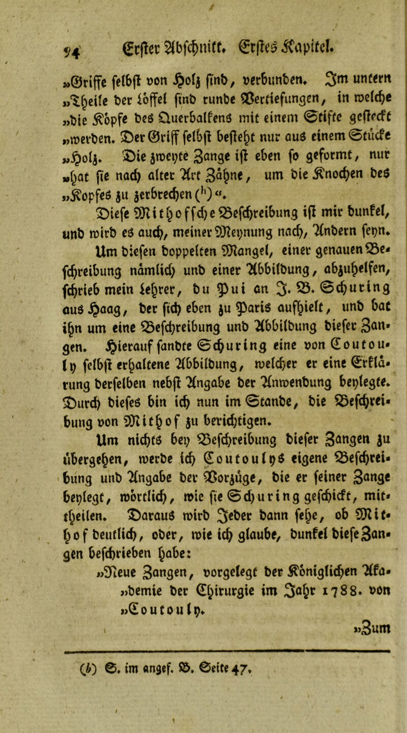 Hefter 2lbfcbniff» ©tßei? Kapitel. »©riffe felbjl oon S)olj ftnb, »erbunben. %m untern »>^^ei(c ber i.offcl finb runbe QBertiefungen, in welche »bic tfopfe beö Qucrbalfenö mit einem ©tifte geftreft »werben. 2)er©rijf felbfi befiele nur aus einem ©tuefe „£olj. 2>ie jwepte Sange ijt eben fo geformt, nur »bat fie nach alter TCct Sahne f um ^ ^n0^0 &cö »Kopfes ju jetbteeben (h)«. £)iefe SSHithoffdjeSSefdjreibung ifi mir bunfel, unb wirb es aud), meiner SKepnung nach/ Tinbern fetjn. Um biefen hoppelten Mangel, einer genauen 23e* fdjreibung namtid) unb einer Tlbbilbung, abjuhelfen, febrieb mein {efjrer, bu ^ui an % 29. ©Rüting auö^aag, ber ftd) eben ju ^aris aufhielt, unb bat i^n um eine 29efd)reibung unb Tlbbilbung biefer San» gen. hierauf fanbte ©djuring eine »onCEoutou» (t; felbjl erhaltene Tlbbilbung, welcher er eine ©rfld» tung berfelben nebjl Angabe ber Tlnroenbung besiegte. £)urd) biefes bin id) nun im©tanbe, bie 25efdjrei« bung »on EÜiithof ju berichtigen. Um nichts bei) 23efd)reibung biefer Sangen ju übergehen, werbe ich (EoutoulpS eigene 23efd)rei» bung unb Angabe bev flßorjuge, bie er feiner Sange beplegt, wörtlich, wie fie ©d)uring gefd)icft, mit* feilen, daraus wirb ^eber bann fef^e, ob SSKit» hofbeutlich, ober, wie ich glaube, bunfel biefeSan- gen befebrieben habe: »9ieue Sangen, oorgelegt ber königlichen Tlfa» »bemie ber 0;irurgie im 3aht 1788. »on »Gl 0 u 10 u 19. »3um Ci) ©. im flngef. $5. ©eite 47.