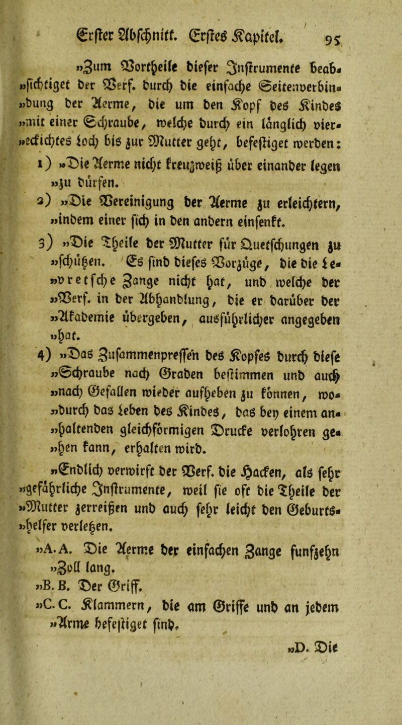 <£rfter Slbfdjnilf. CEcflcö Kapitel, «3l,m 53ortheile biefer ^nfirumente Beab* »fichtiget Der SSerf. burch bie einfache @eitenoetbin* »Bung Der Serme, bie um ben $opf beö $inbe$ »mit einer @d;raube, welche burd; ein länglich oier« »edichfeS fod; bis $ur 9Butter gel)t, befefliget werben: 0 »Dieserme nidjt freu^meifj über einanber legen »ju burfen. 3) »Die SCereinigung ber Herim $u erleichtern, »inbem einer ftcb in ben anbern einfenft. 3) »Die ^eile Ber Puffer für öuetfehungen ja »fd;üfen. ©S ftnb biefeö Sßor^üge, bie bie Je* »oretfehe 3an9c nicht h°t, unb welche ber »^Serf. in ber 2lbf)anb(ung, bie er baruber ber »habende übergeben, ausführlicher angegeben »Ijflf. 4) »Das Bufammenpreffeh be$ ßopfeö burch blefe »©djraube noch ©raben beiltmmen unb aud> »nach ©efaflen wieber auflpeben ju fonnen, wo* »burch bas leben bes $inbe$, baß bet? einem an* »haltenben gleichförmigen Drude oerlohren ge« »§en fann, erhalten wirb* . »£nblld? oerwirft ber Sßerf. bie Jjaden, als fc^r »gefährliche ^Oramente, weil fie oft bieif)^* Ber »Butter jerreifjen unb auch f*hr Wtfcf Ben ©eburfS* »brlfcr oerlehen. »A.A. Die lernte ber einfachen gange fünfzehn »goll lang, »B. B. Der ©riff. »C.C. klammern, bie am ©riffe unb an jebem »Tlrme befe|iiget ftnb» »D. Die