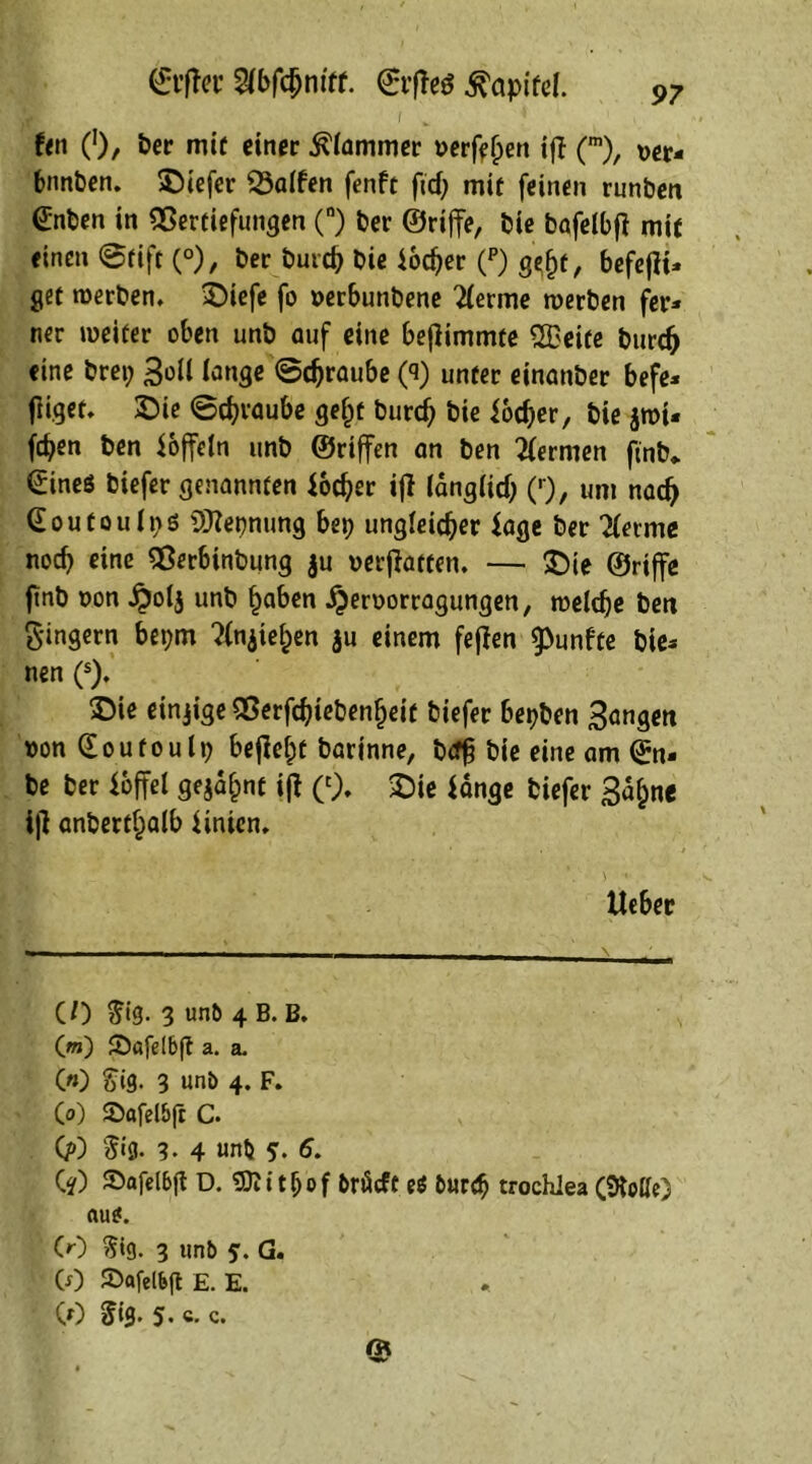 ©t’ffer ©t’fleö ^apifd. i _ fen 0/ w*f einer klammer öerftljen ifl (m), wr, bunten, tiefer Ralfen fenft fid; mit feinen runben <£nben in Vertiefungen (°) ber ©rijfe, bie bafelbfl mit einen Stift C0)/ ber butcb bie iodjer (p) g^t, befefli« get werben. >Diefe fo »erbunbene 2(erme werben fer* ner weiter oben unb auf eine beflimmte QBeite burdj eine brep 3dl lange ©djraube (3) unter einander befe* fliget. £)ie Straube ge£t bureb bie foeber, bie jwt« feben ben löffeln unb ©riffen an ben Hermen find* ©ineö biefer genannten foeber ifl länglich (r), um nach Goufoulps OJZepnung bep ungleicher läge ber ^ferme noch eine Verbindung $u »erffatten. — SDie ©riffe find t>on £olj unb haben jjeroorragungen, welche ben 8'ingern bepm ?fn$iehen $u einem feffen fünfte bie* nen (s). £>ie einzige Verfcbieben^eit biefer bepben 3angen ttonCEoufoulp befielt barinne, btffi bie eine am ©n« be ber foffel gejagt ifl (c). SDie fange biefer Saljne iff anderthalb finien. lieber CO $i'3- 3 unb 4 B. B. (m) £Dafdb(l a. a. C«) &i9- 3 unb 4. F. Co) Stofelbfr C. (?) §«3. 3- 4 unb 5’- 6. CO JDafelbft D. tljof brfieft eS bur<b trochlea (Me) au*. CO $ig. 3 unb 5. G. (0 ©«fel&ft £. E. CO 5»0. 5. c. c.