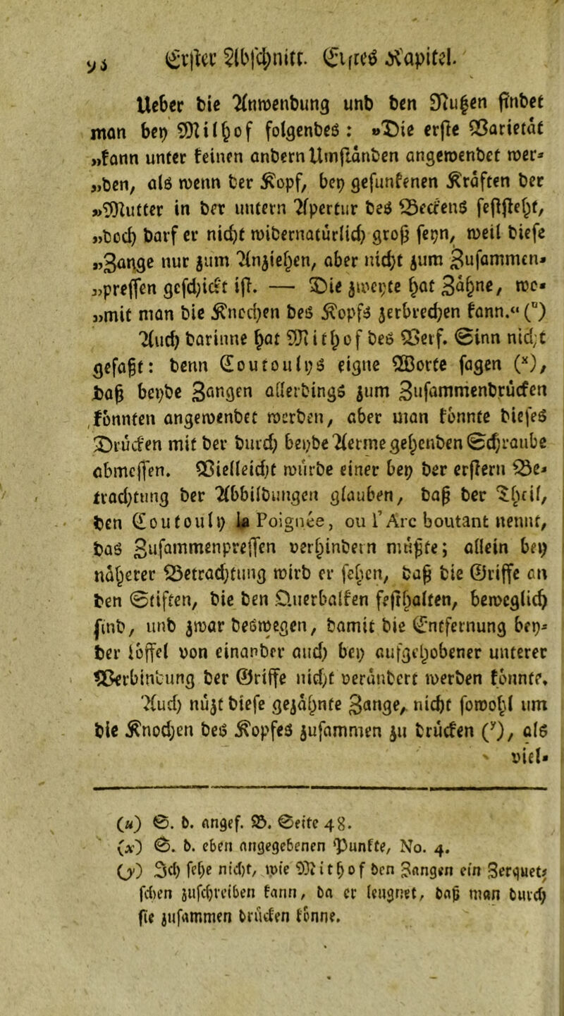 ya $lbf<$nitt. Elftes Kapitel. Ueber bie ^nwenbung unb ben SKugen finbet man bep 5DUJ^of folgenbeö : »Die crftc 53arietat „fann unter feinen anbernUmftanben angeroenbet wer» „ben, als wenn ber £opf, bep gefunfenen Graften ber »SOZutter in ber untern Apertur be$ 25etfen$ feflffel)f, „bcch barf er nicht nnbernatürlicb groß fepn, weil tiefe „gange nur jum 2injiel)en, ober nicht jum gufammen« »preffen gcfd;icrt ifl. — S5Dic ju>ci;cc ^at 3<^^nc/ roc« »mit man bie Knochen besS $opfs jerbredjen fann.“ (n) Tiuch borinne hat 9Jiitl)of beö 2>erf. 0inn nid;t gefaxt: betm EoutonlpS eigne 2Borte fagen (*), fcafj bepbe 3an9en aflerbings jum gufammenbrücfen ftmnfen angemenbet werben, ober uian fbnnte biefeö Druden mit ber burdj bepbe lernte gef)enben0d;ranbe abmeffen. Sßielleidjt würbe einer bep ber erfferu *Öe» iracfytung ber ^bbilbungcn glauben, baj? ber ^beif, ben Eoutoulp UPoignee, ou 1’Are boutant nennt, boö gufammenpreffen »erhinbetn mnfjte; allein bep näherer SSetradjtung wirb er feljcn, baff bie ©riffe an ben 0tiften, bie ben Üuerbalfen fejthalten, beweglich (mb, unb $war beöroegen, bamit bie Entfernung bep» ber loffel von einanber and; bep aufgehobener unterer 5ßerbin‘cung ber ©riffe nid;t verdnbert werben fbnnte, ?(ud) nüjt biefe gejagte gange, nicht fowo^l um bie $nod;en beiS Kopfes jufammen ju brüefen (y), als ' viel» («) ©. 6. angef. 92>. ©eite 48. (*0 <S- &• eben angegebenen 'Punfte, No. 4. OO 3d) fd)e nld)t, tpte 93Z itf)of 6en fangen ein Serguet* feben jufcfjvei&en fann, 6a er leugnet, 6ajj man buvcf; fie jufammen bruefen tonne.