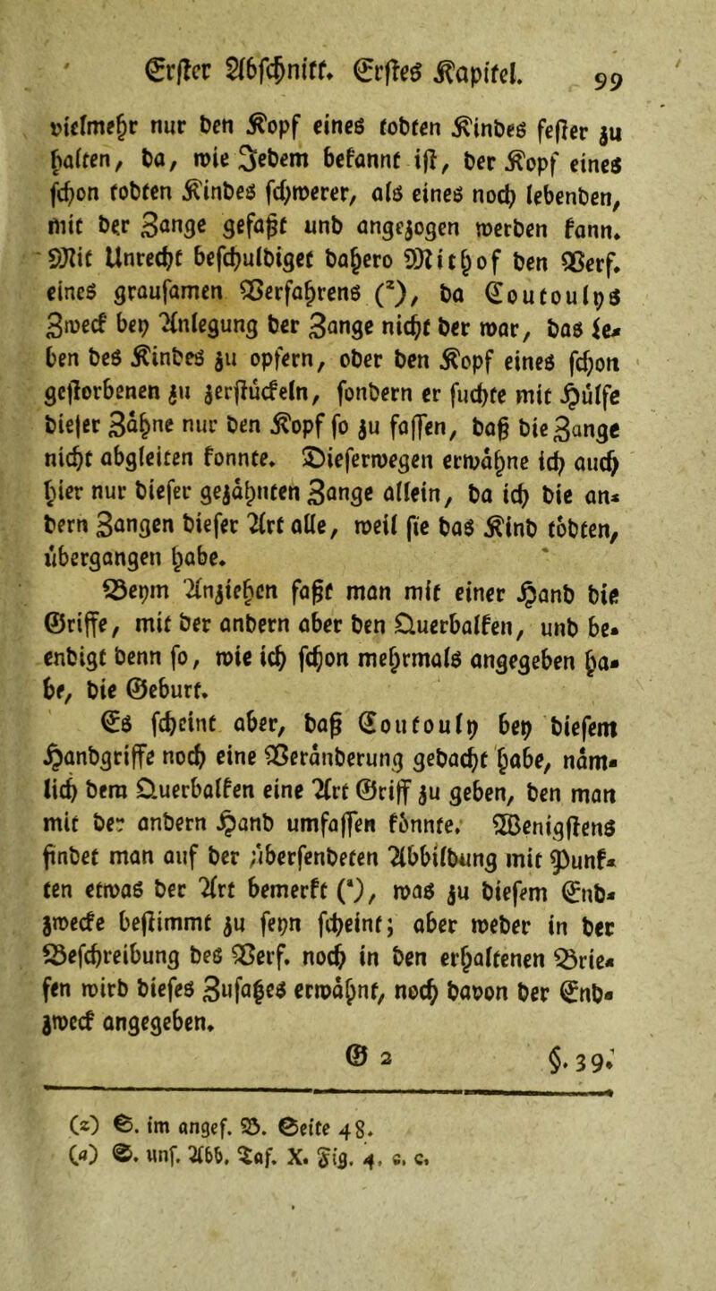 €rftcr 2fbfdjnirr, ©rffeö ^apifel. vielmehr nur Pen 5?opf eines tobten ^inbes fef?er jti galten, ba, rote Gebern befannt iff, ber 5?opf eines fcpon tobten jftnbes fd)roerer, als eines nod) lebenben, mit ber 3<mge gefaxt unb angejogen »erben fann, dJlit Unredjf befcpulbiget ba^ero SOI i t h o f ben Sßerf. eines graufamen Verfahrens (z), ba (Eoutoulpö 3»ed bep Anlegung ber 3<mge nidjf ber »ar, bas ii* ben beS 5?inbeS $u opfern, ober ben Äopf eines fd;oit geworbenen $u jerjiudeln, fonbern er fudjte mit £ülfe biejer 3af>ne nur ben ^opf fo ju faflen, bajj bie3<mge nid)t abgleiten fonnte, £)iefer»egen ermähne icp aud) §ier nur biefer gejaulten 3ange allein, ba icp bie an* bern Sangen biefer 2lrf alle, »eil fie bas £inb tobten, übergangen t>abe* 23epm Riehen fafjt man mit einer Jpanb bie ©riffe, mit ber anbern aber ben Üuerbalfen, unb be» enbigt benn fo, »ie id? fd)on mehrmals angegeben ha* be, bie ©eburf. ©S fdjeint aber, bafj (Eoufoulp bep biefem jpanbgriffe noch eine Veranberung gebadet habe, nam* lieb bera üuerbalfen eine Ttrt ©ri|f ju geben, ben matt mit ber anbern £anb umfajfen fbnnte, SBenigftenS ftnbet man auf ber überfenbeten 2lbbtlbung mit g)unf* ten et»as ber 2lrt bemerft (*), »as ju biefem ©nb* }»ede befiimmt ju fepn ftpeint; aber »eher in ber ©efebreibung bes Verf. noch in ben erhaltenen Brie- fen »irb biefes 3»fa|e^ ermähnt, noch bavon ber (£nb« 3»ccf angegeben, © 2 §. 3 9; (2) ©. im angef. 25. ©eite 48. 00 wnf. 2lbb, $of. X. $13. 4- «. c.