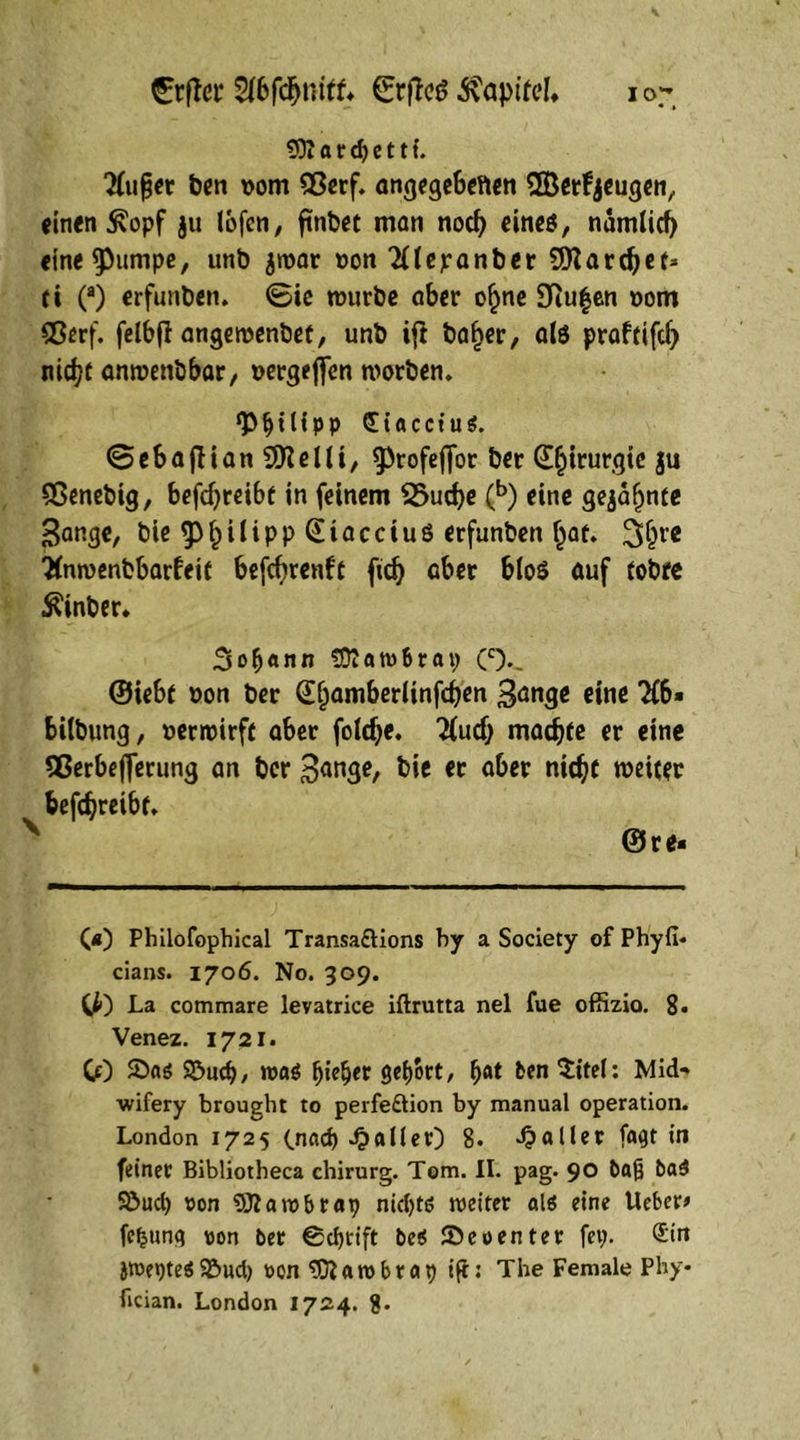 93? fl r d) e 11 f. 2fufier ben vom 93erf. angegebenen SBerfyeugen, einen £opf ju Ibfcn, ftnbet man nod) eines, namiief) eine^umpe, unb jroar »on 2Uepanber SSflardjef* fi (a) erfunben. ©ie würbe aber o^ne 9iu|en »om 93erf. felbff angewenbef, unb ifl ba^er, als praftifefj nid?t anwenbbar, »ergeben worben» g>^tUpp Siacctus. ©ebajlian9)telli, ^rofejjor ber Chirurgie ju 9Senebig, befdjreibt in feinem 2>ud)e (b) eine gejafjnte Sange, bie f) i l i p p @ i a c c i u ö erfunben Ijat» 3>6re 2(nwenbbarfeit befcfyrenfc ftd) aber b(o$ auf (obre Äber» 3ßf)«nn SDIatvBrat; (c%. ©iebt »on ber G^amberlinfdjen Sange eine 2(6» bilbung, »erwirft aber foldje. lind) madjfe er eine Sßerbefferung an ber Sange, bi* « Qber nidjt weiter befeftreibt» N et» (*) Philofophical Transa&ions by a Society of Phyfi- ciaos. 1706. No. 309. Ci) La commare levatrice iflrutta nel fue offizio. 8« Venez. 1721. Cf) 5)as 9S>ud}/ was fyicfyt gehört, 6Ät ^i^: Mid- wifery brought to perfe&ion by manual Operation. London 1725 (.nach fallet) 8. fallet fagt in feiner Bibliotheca chirurg. Tom. II. pag. 90 Baß baS Söuch von 9)lawbrap nic()t6 weiter als eine Ueber# fcljung von ber 0chrift beS SDeoenter fei;. ®itt jwepteS ©ueb von ‘tDiatvbrap ift: The Female Phy- fician. London 1724. 8»