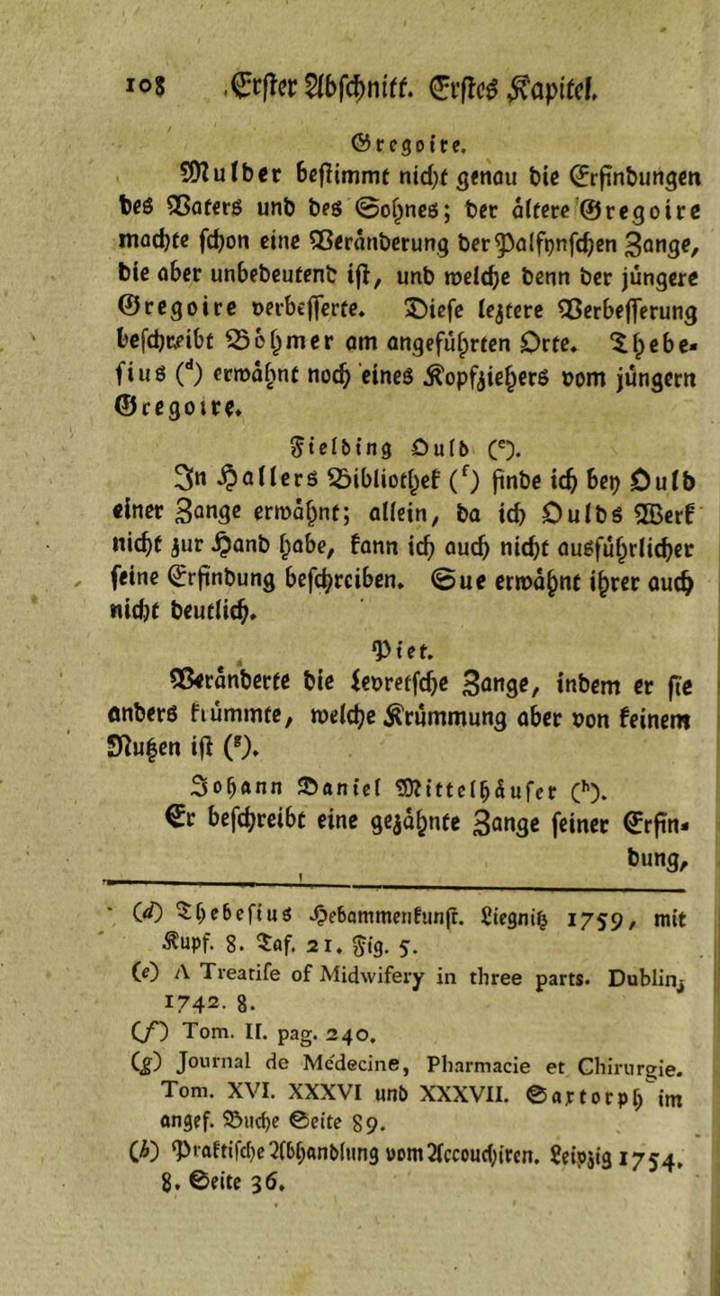 io8 €r|fttf$öpifd & r e g o i r e. Sflulber beflimmt nid)f genau bie ©rftnbungen bes 35aters unb beg @oljneß; ber altere ©regoire machte fdjon eine 53eranberung ber^alftjnfdjen Sange, bie aber unbebeufenb ijl, unb meld)e benn ber jüngere ©regoire uerbejferte. £)iefe ledere 93erbefferung befchreibt 53 e h m e r am angeführten Orte» $ h e b e- fiuö (d) ermähnt noch Köpfziehers oom jüngern ©cegotre* $ i e l b t n g Öulb (e). 3n Rollers 53ibliothef (f) jinbe ich bep öulb einer San9c ermahnt; allein, ba ich Oulbs 5Bert nicht jur $anb habe, bann ich auch nid)t ausführlicher feine ^rftnbung befchrciben. (5ue ermahnt ihrer auch nicht beutlich» ‘Piet. 55eranberte bie feuretfehe Sang*/ inbem er fie önberö fiümmte, melche Krümmung aber son feinem SRu^en ifl (g). 3oh«nn S5antel Sttittefljäufer (h). €r befchreibt eine gezahnte Sange feiner Girfin* bung. (</) Sljebefius »Oe&ammerifunjr. £iegni(j 1759, mit ^upf. 8. $af. 21. $tg. 5. (e) A Treatife of Midwifery in three parts. Dublinj 1742. 8. (/) Tom. H. pag. 240. (jO Journal de Mcdecine, Pliarmacie et Chirurgie. Tom. XVI. XXXVI unb XXXVII. ©«jctorpfHm angef. 93itd)e ©eite 89. (')■0 ‘Praftifdje^Ibljanbltmg vom2lccoucl;ircn. SeipziS 1754*