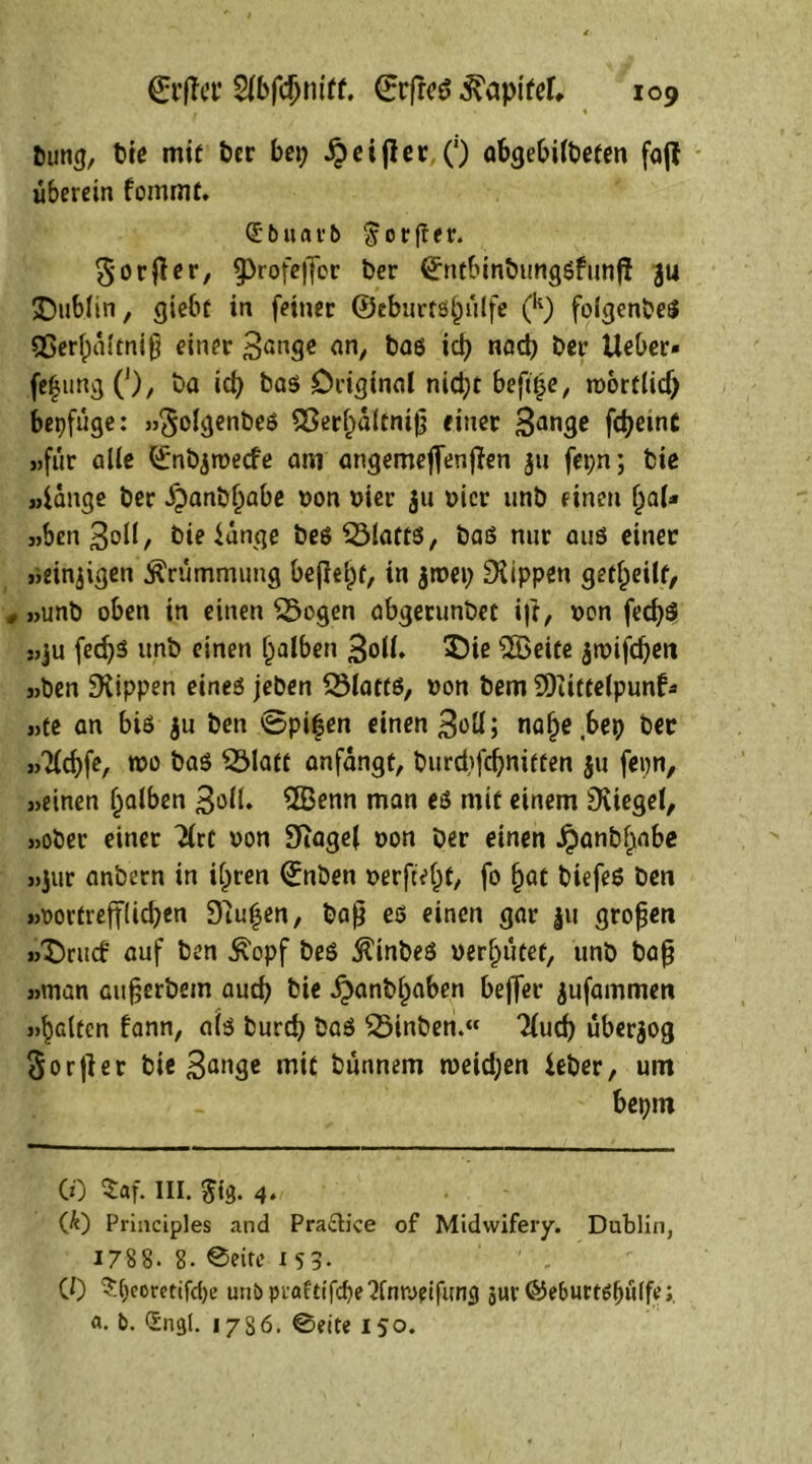 turng, bie mit ber bei; Reiftet: (') abgebilbeten faff überein fommf. Qc b « a r b $ 0 r fr e r. gorfier, fprofeffor ber (£ntbinbung$funf! 314 Dublin, giebt in feiner ©eburts^ülfe (k) folgenbes fßerfpaltniß einer 3<inge an, bas id> nad? ber lieber* fe£ung ('), ba id) bas Original nid;t befii^e, roorflid) bepfüge: »golgenbes S3erl)altniß einer 3ange fdjemC «für alle ©nbjroecfe am angemeflenften 311 fepn; bie «fange ber .fpanbfiabe t>on nier 311 t>icr unb einen (jal* »Sen3oll, bie fange bes 2Mafts, baö nur aus einer »einzigen Krümmung befleiß, in 3roep Rippen geteilt, * »unb oben in einen flogen abgerunbec i|t, Don fedjö »ju fedjs unb einen falben 3oll. 3Me ©eile ^roifc^ert »ben ^Kippen eines jeben Sölatts, »on bem ©ittelpunf* »te an bis ju ben ©pi£en einen 3üü; nafje bep ber »7ld)fe, wo bas $Matt anfangt, burdifcßnitten 311 fepn, »einen falben 3oK» ©enn man es mit einem Siegel, »ober einer 2lrt non SftageJ oon ber einen Jpanbfjnbe »]ur anbern in iljren ©nben t>erfte()f, fo l)at biefeS ben »rortrefflicben Dlufen, baß es einen gar 311 großen »Drucf auf ben £opf beS ßinbeS vergütet, unb baß »man außerbein aud) bie £anbl)aben beffer 3ufammen »^Gltcn fann, als burd) baS fÖinben.« Tlud) über3og Sorjier bie 3<*nge mit bünnem weid;en feber, um bepm CO $af. III. 5tg. 4* Qt) Principies and Pracb’ce of Midwifery. Dublin, 178 8- 8. ®eite 153. CO Speomifcpe unb prafttfcpe'Jfntvetfum) jur @e&urt$f)ti(ft.’; a. b. Sngl. 17S6. @eite 150.