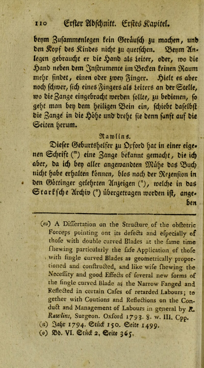 IIO ©rftec 5fbfc$niff. (frfted ivaptfef. betjm Sufammcntegcn fein ©erdufd) ju machen, unb ben ^opf beö $inbeö nkfyt ju quetfdjen. Seprn #n» legen gebraucht er bie jjanb als leiter, ober, n>o bie £anb neben bem ^njlrumente tm Reefen feinen SXaum metjr ftnbei, einen ober $roep Ringer. £ie(t es ober nod) fdjroer, ftd) eines Singers ate ieiterS an ber ©teile, wo bie Sange eingebradjtf werben folUe, ju bebienen, fo gef>t man bep bem ^eiligen Sein ein, fd)teb{ bafeibfl bie Sange in bie ijb§e unb bre§f fie benn fanff auf biß Seiten §erunu a jo (t n i. tiefer ©eburtsfjelfer ju D^forb §at in einer eige« nen ©cfyriff (ra) eine Sange befannt gemalt, bie id> aber, ba icfj bep aller angeraanbfen SBtufje bas Sud> nid)e £abe erhalten fonnen, bfoö naef) ber SKfjenfton in ben ©offinger gefefjrten 2injeigen (), meidje in baS ©tarffdje 2(rdjiö (°) ubergefragen toorben ijf, ange* bett CwO A Diflertation on the Stru&ure. of the obftetric Forceps pointing onr its defects and efpecially of thofe with double curved Blades at the fame time 1 hewing particularly the fafe Application of thofe ' 'v*rh fingle curved Blades as geometrically propor- tioned and conftru&ed, and like wife fhewing the Neceflity and good Effecls of feveral new forms of the fingle curved Blade as the Narrow Fanged and Refle&ed in certain Cafes of retarded Labours; to gether with Coutions and Refledions on the Con- duft and Management of Labours in general by j?» Rawlins, Surgeon. Oxford 1793. g. w. III. Cpp. 00 3<d;r 1794- @töcf 150. ©eite 1499.