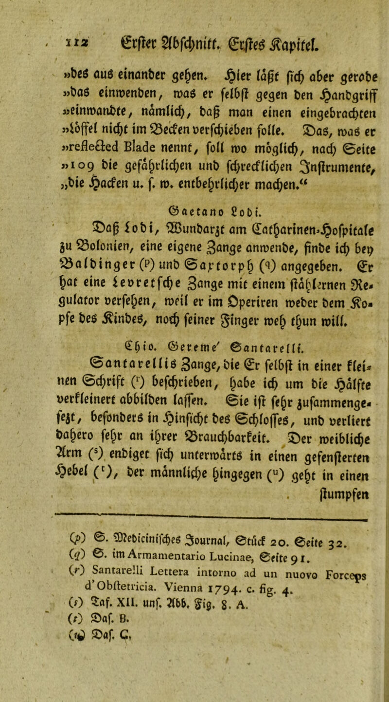 »be6 aus einanber gefyen. Jpicr (dfjf ftd) aber gerobe »bas eintvenben, tvas er felbß gegen ben Jpanbgriff »einroanbfe, ndmlicb, ba§ man einen eingebracbten »ioffel nidjf im Reefen verfdjieben fode. SDas, n>aö er »refle&ed Blade nennt, foll tvo möglich, nad; Seite »109 bie gcfdf)tlid;en unb fdjredddjen ^nflrumente, „bie ^oefen u. f. tv. entbe§r(id;er machen/* ©aetano Cobt. £obi, 2Bunbar$t am dat^arinen^ofpitaie ju 23o(ouien, eine eigene Bange antvenbe, finbe id) bep 25a(binger (p) unb Saptorpb (0 angegeben, Sr ^at eine ievretfdje Bange mit einem (idbkrnen Re- gulator verfefjen, tveü er im Dperiren roeber bem $o- pfe bes ÄinbeS, noc^ feiner ginger tvefy t^un n>i((. £f;io. ©ereme' ©antareüi. © a n t a r e 11 i ö Bange, bie Sr felbfi in einer f (ei- nen ©d;rift (r) betrieben, (jabe id) um bie jpalfte verfeinert abbilben (affen. Sie ijl fe(jr jufammenge- fejt, befonbers in £inftcbf bes ©cbfofles, unb verliert bafjero feljt an if^rer SÖraucbbarfeit. £)er tveiblidje 7(rm (s) enbiget ftd? unfenvdrts in einen gefenflerten £ebel C), ber mann(id;e hingegen (u) ge§t in einen . jiumpfen 0) prticinifcbe« Sournab @töcf 20. ©eite 32. (tf) im Armamentario Lucinae, ©eite 91. CO Santarelli Lettera intorno ad un nuovo Forceps d Obftetricia. Vienna 1794. c. fig. 4. (0 $af. XII. unf. m. 5i0. 8. A. (0 5)«f. B» Ctf SD«f. C,