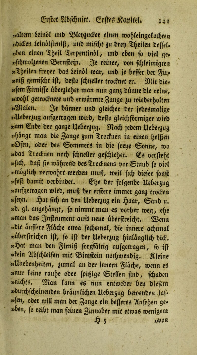 ISI £*rffcr Sfbfdjnitf. <£rffe$ ^apifel*. »altem leinof unb 231epjucfer einen roohleingefochfen »bicfen ieinoljirnijj, unb mifchf $u brei> Shetlen beffet- »ben einen Sljeil Serpentino!, unb eben fo oie! ge* »fchmoljenen 23ernjfei;i. 3e reiner, von fchleimigten «Steilen freper bas ieinol war, unb je bejfer ber gir« »nijj gemifcht iji, beflo fdjneller trocfnet er. Sftit bie* »)fem $irni(fe uberjie^ef man nun ganj bünne bie reine, »mo^l getrocfnete unb ermarmte^ange $u mieberholfen »SOialen. bunner unb gleicher ber jebesmalige »Ueberjug aufgetragen wirb, bejio gleichförmiger wirb »am (£nbe ber ganje Ueberjug. SRach jebem Ueberjug »hangt man bie 3ange $um Srocfnen in einen Ijeifjen »Öfen, ober bes ©ommers in bie fiepe ©onne, wo »bas Srocfnen noch fchneller gefchief;et. (£s verfielt »fich, bafj fie waljrenb besSrocfnenS vor ©taub fo viel »möglich vermährt werben muß, weil fich tiefer fonfl »fejl bamit verbinbef. <£f)e folgenbe Ueberjug »aufgetragen mirb, mufj ber erfiere immer ganj trocfen »fepn. £af fich an ben Ueberjug ein £aar, ©aub u. »b. gl. angeljangf, fo nimmt man es vorher meg, ehe »man bas ^nfirument onfs neue uberfireicbt. SGBenn »bie auffere flache etwa fedjömal, bie innere achtmal »überfirichen ifi, fo ifi ber Ueberjug hinlänglich bicf. »^at man ben §irnifj forgfältig aufgetragen, fo ifi »fein Tlbfchleifen mit Söimffein nothwenbig. kleine »Unebenheiten, jumal an ber innern Sldch«/ wenn es »nur feine rauhe ober fpi|ige ©teilen finb, fchaben »nichts. 3ftan fann es nun entmeber bep biefem »burchfcheinenben bräunlichen Ueberjug bemenben faf* »fen, ober will man ber 3önge ein bejferes 21nfehen ge* »ben, fo reibt man feinen Zinnober mit etwas wenigem