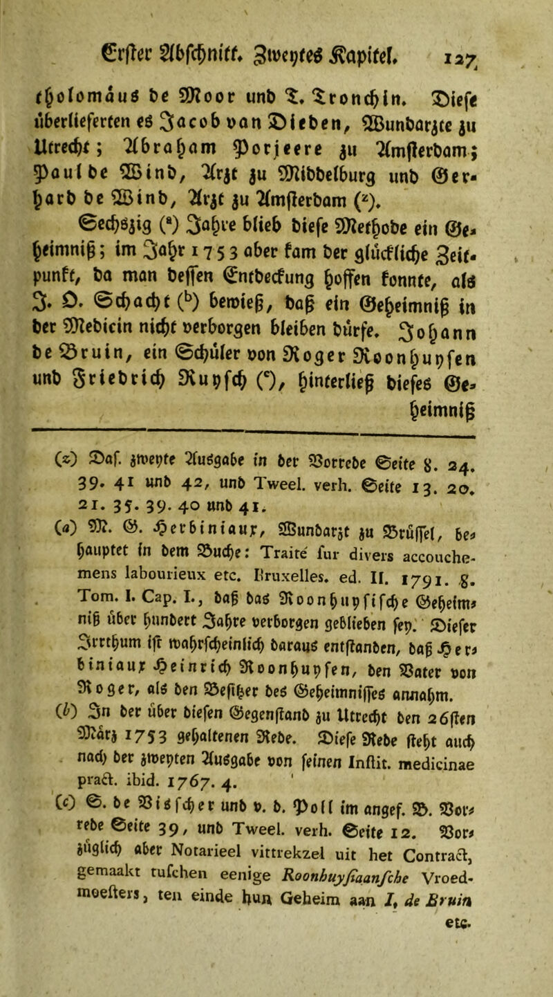 Grftec Wbfönitt. Kapitel, i27j cfjolomäuö t>e 9ttoor unb $. Srondjln. £)iej> überlieferten eö^acobuanSDieben, SBunbar jce $u Utrecht; Tlbroljam g>oriccrc au ^mfierbam; 5>oulbe QBtnb, 2(rjt ju 9ftibbelburg unb ©er- warb bc2Binb, Xvjt $u tfmfierbam (z). ©ecf)öaig (■) 3af)re blieb biefe 9Ketf)obe ein ®«, fc«mni&; im 3a£r 1753 ober fam ber glücfliche 3eif. punfe/ ba man befien ©ltbecfung Reffen fonnte, als % D. ©d>acbt(b) bemie§, ba£ ein ©e^eimnig in ber Bebirin nicht »erborgen bleiben Dürfe. 3 0 f) a n n be 23ruin, ein ©chüler »on «Xoger Dioonhupfen unb griebrieb Dvugfch (c), {unterließ tiefes ®«, {jeimniß (O ©af. aniepre 2luögabe in ber 23orrebe ©eite 8. 24, 39. 41 unb 42, unb Tweel, verh. ©eite 13. 20. 21. 35- 39- 40 unb 41. 00 9E. &. dperbiniaujr, SBunbarjt ju Trüffel, be* gauptet in bettt S3ud)e; Traite lur divers accouche- mens labourieux etc. Kruxelles, ed. II. 1791. ,g. Tom. I. Cap. I., ba{$ baö Svoonbupfifdje ©efjeim* nig über (junbert 3agre »erborgen geblieben fep. JDiefer 3mf)um ifr toagrfcbeinlicb barauö entflanben, bafjJper* b^iniaur £einricf> Sloonbupfen, ben S3ater »on 3\oger, alö ben 33efifjer beö ©ebeimnijfcs annogm. (0 3n ber über biefen ©egenftanb au Utrecht ben 2 6ften Sttära 1753 gehaltenen 3tebe. £>iefe «Hebe ftel>t aucf> nad> ber jtt>epten 2lit$gabe »on feinen Inftit. medicinae praft. ibid. 1767. 4. CO ©. be 23i*feger unb ». b. «Poll im «ngef. <&. 23«r* rebe ©eite 39, unb Tweel, verh. ©eite 12. 23or* auglich aber Notarieei vittrekzel uit het Contracl, gemaakt tufchen eenige Roonhuyjiaanfche Vroed- moefters, ten einde hun Geheim aan /, de Bruin